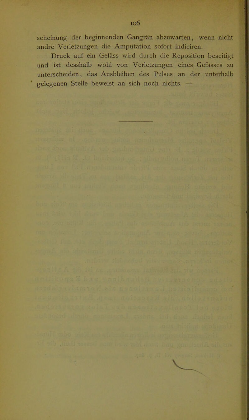 io6 scheinung der beginnenden Gangrän abzuwarten, wenn nicht andre Verletzungen die Amputation sofort indiciren. Druck auf ein Gefäss wird durch die Reposition beseitigt und ist desshalb wohl von Verletzungen eines Gefässes zu unterscheiden, das Ausbleiben des Pulses an der unterhalb ' gelegenen Stelle beweist an sich noch nichts. —