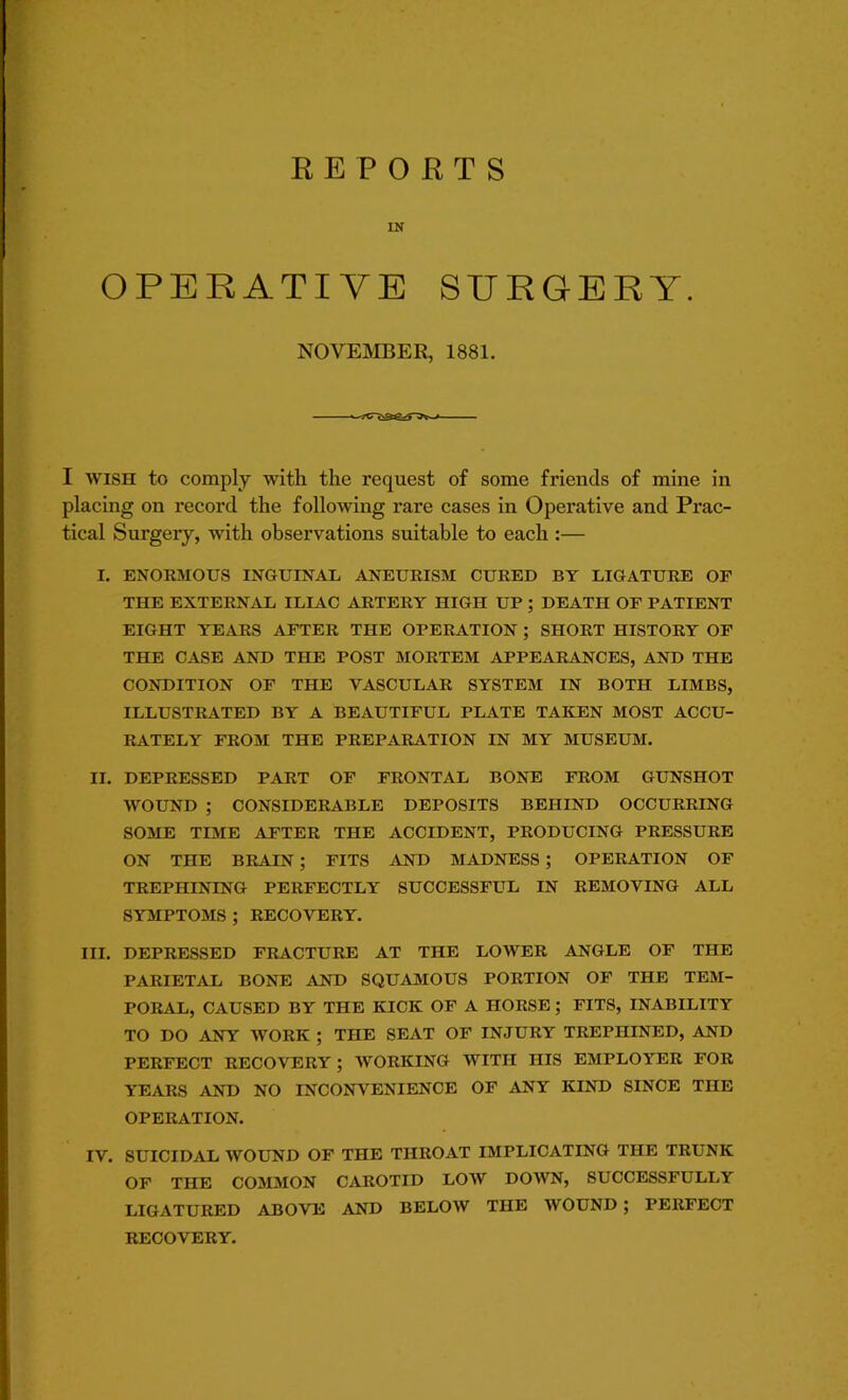 REPORTS IN OPERATIVE SURGERY. NOVEMBER, 1881. I wish to comply with the request of some friends of mine in placing on record the following rare cases in Operative and Prac- tical Surgery, with observations suitable to each :— I. ENORMOUS INGUINAL ANEURISM CURED BY LIGATURE OF THE EXTERNAL ILIAC ARTERY HIGH UP ; DEATH OF PATIENT EIGHT YEARS AFTER THE OPERATION ; SHORT HISTORY OF THE CASE AND THE POST MORTEM APPEARANCES, AND THE CONDITION OF THE VASCULAR SYSTEM IN BOTH LIMBS, ILLUSTRATED BY A BEAUTIFUL PLATE TAKEN MOST ACCU- RATELY FROM THE PREPARATION IN MY MUSEUM. II. DEPRESSED PART OF FRONTAL BONE FROM GUNSHOT WOUND ; CONSIDERABLE DEPOSITS BEHIND OCCURRING SOME TIME AFTER THE ACCIDENT, PRODUCING PRESSURE ON THE BRAIN ; FITS AND MADNESS ; OPERATION OF TREPHINING PERFECTLY SUCCESSFUL IN REMOVING ALL SYMPTOMS ; RECOVERY. III. DEPRESSED FRACTURE AT THE LOWER ANGLE OF THE PARIETAL BONE AND SQUAMOUS PORTION OF THE TEM- PORAL, CAUSED BY THE KICK OF A HORSE ; FITS, INABILITY TO DO ANY WORK ; THE SEAT OF INJURY TREPHINED, AND PERFECT RECOVERY ; WORKING WITH HIS EMPLOYER FOR YEARS AND NO INCONVENIENCE OF ANY KIND SINCE THE OPERATION. IV. SUICIDAL WOUND OF THE THROAT IMPLICATING THE TRUNK OF THE COMMON CAROTID LOW DOWN, SUCCESSFULLY LIGATURED ABOVE AND BELOW THE WOUND ; PERFECT RECOVERY.