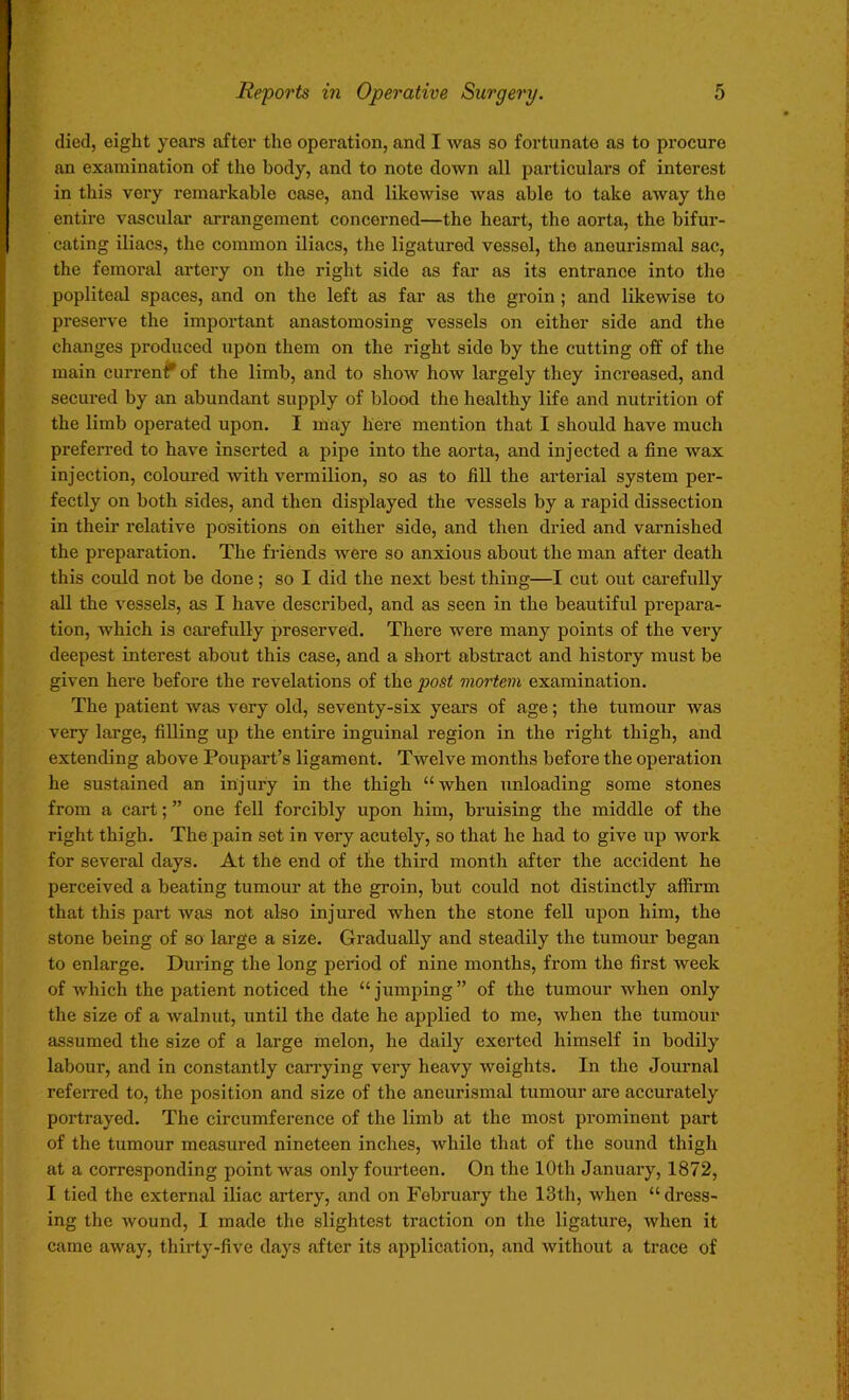 died, eight years after the operation, and I was so fortunate as to procure an examination of the body, and to note down all particulars of interest in this very remarkable case, and likewise was able to take away the entire vascular arrangement concerned—the heart, tho aorta, the bifur- cating iliacs, the common iliacs, the ligatured vessel, tho anourismal sac, the femoral artery on the right side as far as its entrance into the popliteal spaces, and on the left as far as the groin ; and likewise to preserve the important anastomosing vessels on either side and the changes produced upon them on the right side by the cutting off of the main current* of the limb, and to show how largely they increased, and secured by an abundant supply of blood the healthy life and nutrition of the limb operated upon. I may here mention that I should have much preferred to have inserted a pipe into the aorta, and injected a fine wax injection, coloured with vermilion, so as to fill the arterial system per- fectly on both sides, and then displayed the vessels by a rapid dissection in their relative positions on either side, and then dried and varnished the preparation. The friends were so anxious about the man after death this could not be done; so I did the next best thing—I cut out carefully all the vessels, as I have described, and as seen in the beautiful prepara- tion, which is carefully preserved. There were many points of the very deepest interest about this case, and a short abstract and history must be given here before the revelations of the post mortem examination. The patient was very old, seventy-six years of age; the tumour was very large, filling up the entire inguinal region in the right thigh, and extending above Poupart’s ligament. Twelve months before the operation he sustained an injury in the thigh “when unloading some stones from a cart; ” one fell forcibly upon him, bruising the middle of the right thigh. The pain set in very acutely, so that he had to give up work for several days. At the end of tlie third month after the accident he perceived a beating tumour at the groin, but could not distinctly affirm that this part was not also injured when the stone fell upon him, the stone being of so large a size. Gradually and steadily the tumour began to enlarge. During the long period of nine months, from the first week of which the patient noticed the “ jumping ” of the tumour when only the size of a walnut, until the date he applied to me, when the tumour assumed the size of a large melon, he daily exerted himself in bodily labour, and in constantly carrying very heavy weights. In the Journal referred to, the position and size of the aneurismal tumour are accurately portrayed. The circumference of the limb at tho most prominent part of the tumour measured nineteen inches, while that of the sound thigh at a corresponding point was only fourteen. On the 10th January, 1872, I tied the external iliac artery, and on February the 13th, when “dress- ing the wound, I made the slightest traction on the ligature, when it came away, thirty-five days after its application, and without a trace of