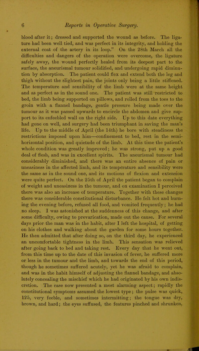 blood after it; dressed and supported the wound as before. The liga- ture bad been well tied, and was perfect in its integrity, and holding the external coat of the artery in its loop.” On the 28th March all the difficulties and dangers of the operation were overcome, the ligature safely away, the wound perfectly healed from its deepest part to the surface, the aneurismal tumour solidified, and undergoing rapid diminu- tion by absorption. The patient could flex and extend both the leg and thigh without the slightest pain, the joints only being a little stiffened. The temperature and sensibility of the limb were at the same height and as perfect as in the sound one. The patient was still restricted to bed, the limb being supported on pillows, and rolled from the toes to the groin with a flannel bandage, gentle pressure being made over the tumour as it was passed upwards to encircle the abdomen and give sup- port to its enfeebled wall on the right side. Up to this date everything had gone on well, and surgery had been triumphant in saving the man’s life. Up to the middle of April (the 14th) he bore with steadiness the restrictions imposed upon him—confinement to bed, rest in the semi- horizontal position, and quietude of the limb. At this time the patient’s whole condition was greatly improved; he was strong, put up a good deal of flesh, and was in excellent spirits. The aneurismal tumour had considerably diminished, and there was an entire absence of pain or uneasiness in the affected limb, and its temperature and sensibility were the same as in the sound one, and its motions of flexion and extension were quite perfect. On the 25th of April the patient began to complain of weight and uneasiriess in the tumour, and on examination I perceived there was also an increase of temperature. Together with these changes there was considerable constitutional disturbance. He felt hot and burn- ing the evening before, refused all food, and vomited frequently; he had no sleep. I was astonished at the suddenness of this change, and after some difficulty, owing to prevarication, made out the cause. For several days prior the man was in the habit, after I left the hospital, of getting on his clothes and walking about the garden for some hours together. He then admitted that after doing so, on the third day, he experienced an uncomfortable tightness in the limb. This sensation was relieved after going back to bed and taking rest. Every day that he went out, from this time up to the date of this invasion of fever, he suffered more or less in the tumour and the limb, and towai’ds the end of this period, though he sometimes suffered acutely, yet he was afraid to complain, and was in the habit himself of adjusting the flannel bandage, and abso- lutely concealing the mischief which he had originated by his own indis- cretion. The case now presented a most alarming aspect; rapidly the constitutional symptoms assumed the lowest type; the pulse was quick, 125, very feeble, and sometimes intermitting; the tongue was dry, brown, and hard; the eyes suffused, the features pinched and shrunken,