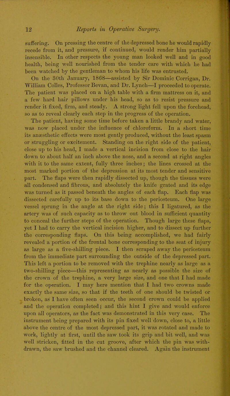 suffering. On pressing the centre of the depressed bone he would rapidly recede from it, and pressure, if continued, would render him partially insensible. In other respects the young man looked well and in good health, being well nourished from the tender care with which he had been watched by the gentleman to whom his life was entrusted. On the 30th January, 1868—assisted by Sir Dominic Corrigan, Dr. William Colies, Professor Bevan, and Dr. Lynch—I proceeded to operate. The patient was placed on a high table with a firm mattress on it, and a few hard hair pillows under his head, so as to resist pressure and render it fixed, firm, and steady. A strong light fell upon the forehead, so as to reveal clearly each step in the progress of the operation. The patient, having some time before taken a little brandy and water, was now placed under the influence of chloroform. In a short time its anaesthetic effects were most gently produced, without the least spasm or struggling or excitement. Standing on the right side of the patient, close up to his head, I made a vertical incision from close to the hair down to about half an inch above the nose, and a second at right angles with it to the same extent, fully three inches; the lines crossed at the most marked portion of the depression at its most tender and sensitive part. The flaps were then rapidly dissected up, though the tissues were all condensed and fibrous, and absolutely the knife grated and its edge was turned as it passed beneath the angles of each flap. Each flap was dissected carefully up to its base down to the periosteum. One large vessel sprung in the angle at the right side; this I ligatured, as the artery was of such capacity as to throw out blood in sufficient quantity to conceal the further steps of the operation. Though large these flaps, yet I had to carry the vertical incision higher, and to dissect up further the corresponding flaps. On this being accomplished, we had fairly revealed a portion of the frontal bone corresponding to the seat of injury as large as a five-shilling piece. I then scraped away the periosteum from the immediate part surrounding the outside of the depressed part. This left a portion to be removed with the trephine nearly as large as a two-shilling piece—this representing as nearly as possible the size of the crown of the trephine, a very large size, and one that I had made for the operation. I may here mention that I had two crowns made exactly the same size, so that if the teeth of one should be twisted or broken, as I have often seen occur, the second crown could be applied and the operation completed; and this hint I give and would enforce upon all operators, as the fact was demonstrated in this very case. The instrument being prepared with its pin fixed well down, close to, a little above the centre of the most depressed part, it was rotated and made to work, lightly at first, until the saw took its grip and bit well, and was well stricken, fitted in the cut groove, after which the pin was with- drawn, the saw brushed and the channel cleared. Again the instrument