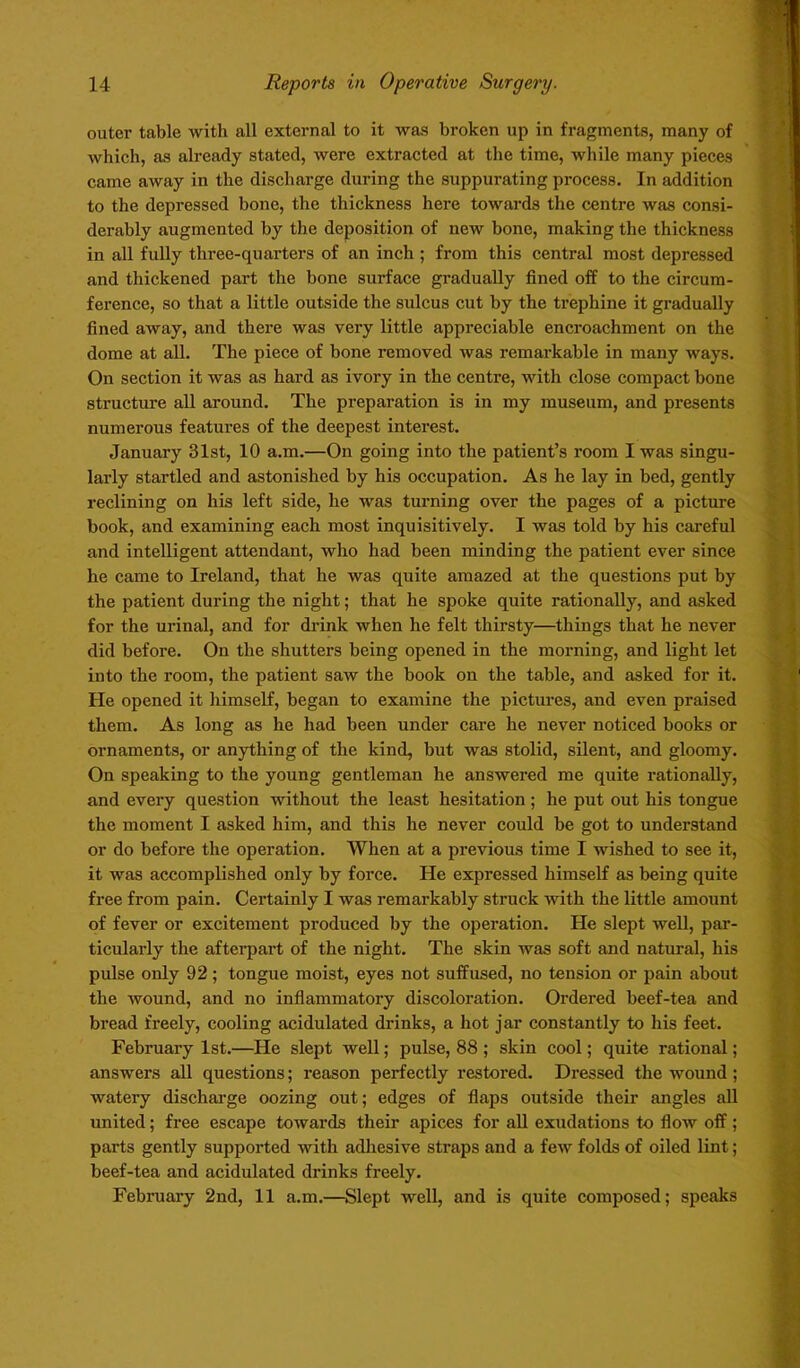 outer table with all external to it was broken up in fragments, many of which, as already stated, were extracted at the time, while many pieces came away in the discharge during the suppurating process. In addition to the depressed bone, the thickness here towards the centre was consi- derably augmented by the deposition of new bone, making the thickness in all fully three-quarters of an inch ; from this central most depressed and thickened part the bone surface gradually fined off to the circum- ference, so that a little outside the sulcus cut by the trephine it gradually fined away, and there was very little appreciable encroachment on the dome at all. The piece of bone removed was remarkable in many ways. On section it was as hard as ivory in the centre, with close compact bone structure all around. The preparation is in my museum, and presents numerous features of the deepest interest. January 31st, 10 a.m.—On going into the patient’s room I was singu- larly startled and astonished by his occupation. As he lay in bed, gently reclining on his left side, he was turning over the pages of a picture book, and examining each most inquisitively. I was told by his careful and intelligent attendant, who had been minding the patient ever since he came to Ireland, that he was quite amazed at the questions put by the patient during the night; that he spoke quite rationally, and asked for the urinal, and for drink when he felt thirsty—things that he never did before. On the shutters being opened in the morning, and light let into the room, the patient saw the book on the table, and asked for it. He opened it himself, began to examine the pictures, and even praised them. As long as he had been under care he never noticed books or ornaments, or anything of the kind, but was stolid, silent, and gloomy. On speaking to the young gentleman he answered me quite rationally, and every question without the least hesitation; he put out his tongue the moment I asked him, and this he never could be got to understand or do before the operation. When at a previous time I wished to see it, it was accomplished only by force. He expressed himself as being quite free from pain. Certainly I was remarkably struck with the little amount of fever or excitement produced by the operation. He slept well, par- ticularly the afterpart of the night. The skin was soft and natural, his pulse only 92; tongue moist, eyes not suffused, no tension or pain about the wound, and no inflammatory discoloration. Ordered beef-tea and bread freely, cooling acidulated drinks, a hot jar constantly to his feet. February 1st.—He slept well; pulse, 88 ; skin cool; quite rational; answers all questions; reason perfectly restored. Dressed the wound; watery discharge oozing out; edges of flaps outside their angles all united; free escape towards their apices for all exudations to flow off; parts gently supported with adhesive straps and a few folds of oiled lint; beef-tea and acidulated drinks freely. February 2nd, 11 a.m.—Slept well, and is quite composed; speaks