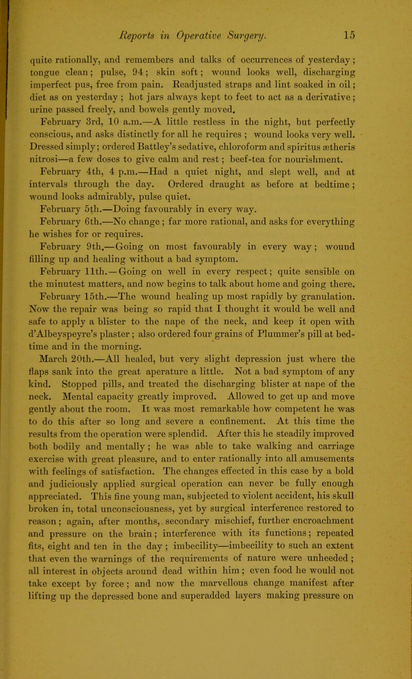 quite rationally, and remembers and talks of occurrences of yesterday; tongue clean; pulse, 94; skin soft; wound looks well, discharging imperfect pus, free from pain. Readjusted straps and lint soaked in oil; diet as on yesterday ; hot jars always kept to feet to act as a derivative; urine passed freely, and bowels gently moved. February 3rd, 10 a.m.—A little restless in the night, but perfectly conscious, and asks distinctly for all he requires ; wound looks very well. Dressed simply; ordered Battley’s sedative, chloroform and spiritus aetheris nitrosi—a few doses to give calm and rest; beef-tea for nourishment. February 4th, 4 p.m.—Had a quiet night, and slept well, and at intervals through the day. Ordered draught as before at bedtime ; wound looks admirably, pulse quiet. February 5th.—Doing favourably in every way. February 6th.—No change ; far more rational, and asks for everything he wishes for or requires. February 9th.—Going on most favourably in every way ; wound filling up and healing without a bad symptom. February 11th. — Going on well in every respect; quite sensible on the minutest matters, and now begins to talk about home and going there. February 15th.—The wound healing up most rapidly by granulation. Now the repair was being so rapid that I thought it would be well and safe to apply a blister to the nape of the neck, and keep it open with d’Albeyspeyre’s plaster ; also ordered four grains of Plummer’s pill at bed- time and in the morning. March 20th.—All healed, but very slight depression just where the flaps sank into the great aperature a little. Not a bad symptom of any kind. Stopped pills, and treated the discharging blister at nape of the neck. Mental capacity greatly improved. Allowed to get up and move gently about the room. It was most remarkable how competent he was to do this after so long and severe a confinement. At this time the results from the operation were splendid. After this he steadily improved both bodily and mentally ; he was able to take walking and carriage exercise with great pleasure, and to enter rationally into all amusements with feelings of satisfaction. The changes effected in this case by a bold and judiciously applied surgical operation can never be fully enough appreciated. This fine young man, subjected to violent accident, his skull broken in, total unconsciousness, yet by surgical interference restored to reason; again, after months, secondary mischief, further encroachment and pressure on the brain; interference with its functions; repeated fits, eight and ten in the day ; imbecility—imbecility to such an extent that even the warnings of the requirements of nature were unheeded ; all interest in objects around dead within him; even food he would not take except by force; and now the marvellous change manifest after lifting up the depressed bone and superadded layers making pressure on