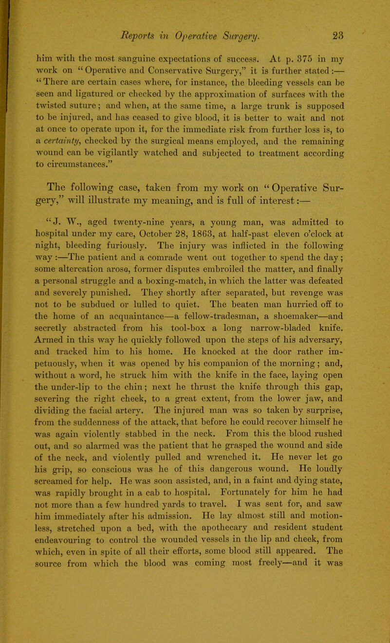 him with the most sanguine expectations of success. At p. 375 in my work on “ Operative and Conservative Surgery,” it is further stated :— “ There are certain cases where, for instance, the bleeding vessels can be seen and ligatured or checked by the approximation of surfaces with the twisted suture; and when, at the same time, a large trunk is supposed to be injured, and has ceased to give blood, it is better to wait and not at once to operate upon it, for the immediate risk from further loss is, to a certainty, checked by the surgical means employed, and the remaining wound can be vigilantly watched and subjected to treatment according to circumstances.” The following case, taken from my work on “ Operative Sur- gery,” will illustrate my meaning, and is full of interest:— “J. W., aged twenty-nine years, a young man, was admitted to hospital under my care, October 28, 1863, at half-past eleven o’clock at night, bleeding furiously. The injury was inflicted in the following way :—The patient and a comrade went out together to spend the day; some altercation arose, former disputes embroiled the matter, and finally a personal struggle and a boxing-match, in which the latter was defeated and severely punished. They shortly after separated, but revenge was not to be subdued or lulled to quiet. The beaten man hurried off to the home of an acquaintance—a fellow-tradesman, a shoemaker—and secretly abstracted from his tool-box a long narrow-bladed knife. Armed in this way he quickly followed upon the steps of his adversary, and tracked him to his home. He knocked at the door rather im- petuously, when it was opened by his companion of the morning; and, ■without a word, he struck him with the knife in the face, laying open the under-lip to the chin; next he thrust the knife through this gap, severing the right cheek, to a great extent, from the lower jaw, and dividing the facial artery. The injured man was so taken by surprise, from the suddenness of the attack, that before he could recover himself he was again violently stabbed in the neck. From this the blood rushed out, and so alarmed was the patient that he grasped the wound and side of the neck, and violently pulled and wrenched it. He never let go his grip, so conscious was he of this dangerous wound. He loudly screamed for help. He was soon assisted, and, in a faint and dying state, was rapidly brought in a cab to hospital. Fortunately for him he had not more than a few hundred yards to travel. I was sent for, and saw him immediately after his admission. He lay almost still and motion- less, stretched upon a bed, with the apothecary and resident student endeavouring to control the wounded vessels in the lip and cheek, from which, even in spite of all their efforts, some blood still appeared. The source from which the blood was coming most freely—and it was