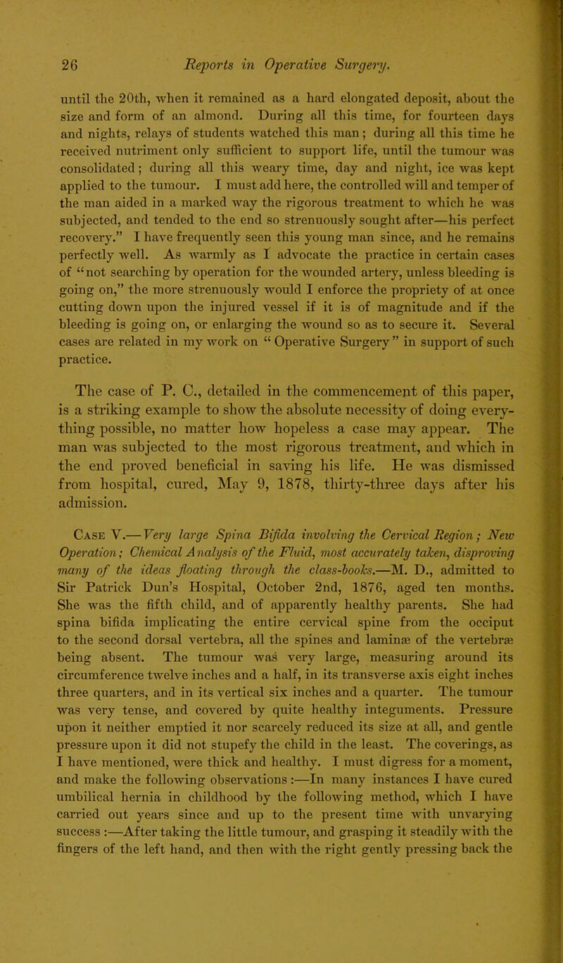 until tlie 20tli, when it remained as a hard elongated deposit, about the size and form of an almond. During all this time, for fourteen days and nights, relays of students watched this man ; during all this time he received nutriment only sufficient to support life, until the tumour was consolidated; during all this weary time, day and night, ice was kept applied to the tumour. I must add here, the controlled will and temper of the man aided in a marked way the rigorous treatment to which he was subjected, and tended to the end so strenuously sought after—his perfect recovery.” I have frequently seen this young man since, and he remains perfectly well. As warmly as I advocate the practice in certain cases of “not searching by operation for the wounded artery, unless bleeding is going on,” the more strenuously would I enforce the propriety of at once cutting down upon the injured vessel if it is of magnitude and if the bleeding is going on, or enlarging the wound so as to secure it. Several cases are related in my work on “ Operative Surgery ” in support of such practice. The case of P. C., detailed in the commencement of this paper, is a striking example to show the absolute necessity of doing every- thing possible, no matter how hopeless a case may appear. The man was subjected to the most rigorous treatment, and which in the end proved beneficial in saving his life. He was dismissed from hospital, cured, May 9, 1878, thirty-three days after his admission. Case V.— Very large Spina Bifida involving the Cervical Region; New Operation; Chemical A nalysis of the Fluid, most accurately taken, disproving many of the ideas floating through the class-boo/cs.—M. D., admitted to Sir Patrick Dun’s Hospital, October 2nd, 1876, aged ten months. She was the fifth child, and of apparently healthy parents. She had spina bifida implicating the entire cervical spine from the occiput to the second dorsal vertebra, all the spines and lamina of the vertebrae being absent. The tumour was very large, measuring around its circumference twelve inches and a half, in its transverse axis eight inches three quarters, and in its vertical six inches and a quarter. The tumour was very tense, and covered by quite healthy integuments. Pressure upon it neither emptied it nor scarcely reduced its size at all, and gentle pressure upon it did not stupefy the child in the least. The coverings, as I have mentioned, were thick and healthy. I must digress for a moment, and make the following observations:—In many instances I have cured umbilical hernia in childhood by the following method, which I have carried out years since and up to the present time with unvarying success :—After taking the little tumour, and grasping it steadily with the fingers of the left hand, and then with the right gently pressing back the