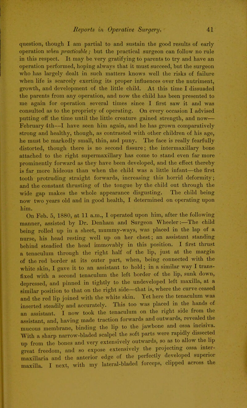 question, though I am partial to and sustain the good results of early operation ivhen practicable ; but the practical surgeon can follow no rule in this respect. It may be very gratifying to parents to try and have an operation performed, hoping always that it must succeed, but the surgeon who has largely dealt in such matters knows well the risks of failure when life is scarcely exerting its proper influences over the nutriment, growth, and development of the little child. At this time I dissuaded the parents from any operation, and now the child has been presented to me again for operation several times since I first saw it and was consulted as to the propriety of operating. On every occasion I advised putting off the time until the little creature gained strength, and now— February 4th—I have seen him again, and he has grown comparatively strong and healthy, though, as contrasted with other children of his age, he must be markedly small, thin, and puny. The face is really fearfully distorted, though there is no second fissure; the intermaxillary bone attached to the right supermaxillary has come to stand even far more prominently forward as they have been developed, and the effect thereby is far more hideous than when the child was a little infant—the first tooth protruding straight forwards, increasing this horrid deformity; and the constant thrusting of the tongue by the child out through the wide gap makes the whole appearance disgusting. The child being now two years old and in good health, I determined on operating upon him. On Feb. 5, 1880, at 11 a.m., I operated upon him, after the following manner, assisted by Dr. Denham and Surgeon Wheeler:—The child being rolled up in a sheet, mummy-ways, was placed in the lap of a nurse, his head resting well up on her chest; an assistant standing behind steadied the head immovably in this position. I first thrust a tenaculum through the right half of the lip, just at the margin of the red border at its outer part, when, being connected with the white skin, I gave it to an assistant to hold; in a similar way I trans- fixed with a second tenaculum the left border of the lip, sunk down, depressed, and pinned in tightly to the undeveloped left maxilla, at a similar position to that on the right side—that is, where the curve ceased and the red lip joined with the white skin. Yet here the tenaculum was inserted steadily and accurately. This too was placed in the hands of an assistant. I now took the tenaculum on the right side from the assistant, and, having made traction forwards and outwards, revealed the mucous membrane, binding the lip to the jawbone and ossa incisiva. With a sharp narrow-bladed scalpel the soft parts were rapidly dissected up from the bones and very extensively outwards, so as to allow the lip great freedom, and so expose extensively the projecting ossa mter- maxillaria and the anterior edge of the perfectly developed superior maxilla. I next, with my lateral-bladed forceps, clipped across the