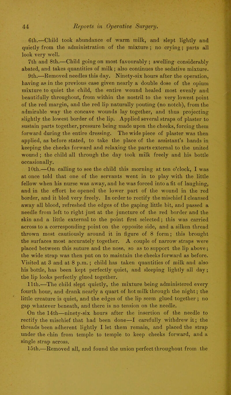 6tli.—Child took abundance of warm milk, and slept lightly and quietly from the administration of the mixture ; no crying; parts all look very well. 7th and 8th.—Child going on most favourably ; swelling considerably abated, and takes quantities of milk; also continues the sedative mixture. 9th.—Removed needles this day. Ninety-six hours after the operation, having as in the previous case given nearly a double dose of the opium mixture to quiet the child, the entire wound healed most evenly and beautifully throughout, from within the nostril to the very lowest point of the red margin, and the red lip naturally pouting (no notch), from the admirable way the concave wounds lay together, and thus projecting slightly the lowest border of the lip. Applied several straps of plaster to sustain parts together, pressure being made upon the cheeks, forcing them forward during the entire dressing. The wide piece of plaster was then applied, as before stated, to take the place of the assistant’s hands in keeping the cheeks forward and relaxing the parts external to the united wound ; the child all through the day took milk freely and his bottle occasionally. 10th.—On calling to see the child this morning at ten o’clock, I was at once told that one of the servants went in to play with the little fellow when his nurse was away, and he was forced into a fit of laughing, and in the effort he opened the lower part of the wound in the red border, and it bled very freely. In order to x’ectify the mischief I cleansed away all blood, refreshed the edges of the gaping little bit, and passed a needle from left to right just at the juncture of the red border and the skin and a little external to the point first selected; this was carried across to a corresponding point on the opposite side, and a silken thread thrown most cautiously around it in figure of 8 form; this brought the surfaces most accurately together. A couple of narrow straps were placed between this suture and the nose, so as to support the lip above; the wide strap was then put on to maintain the cheeks forward as before. Visited at 3 and at 8 p.m. ; child has taken quantities of milk and also his bottle, has been kept perfectly quiet, and sleeping lightly all day; the lip looks perfectly glued together. 11th.—The child slept quietly, the mixture being administered every fourth hour, and drank nearly a quart of hot milk through the night; the little creature is quiet, and the edges of the lip seem glued together ; no gap whatever beneath, and there is no tension on the needle. On the 14th—ninety-six hours after the insertion of the needle to rectify the mischief that had been done—I carefully withdrew it; the threads been adherent lightly I let them remain, and placed the strap under the chin from temple to temple to keep cheeks forward, and a single strap across. 15th.—Removed all, and found the union perfect throughout from the