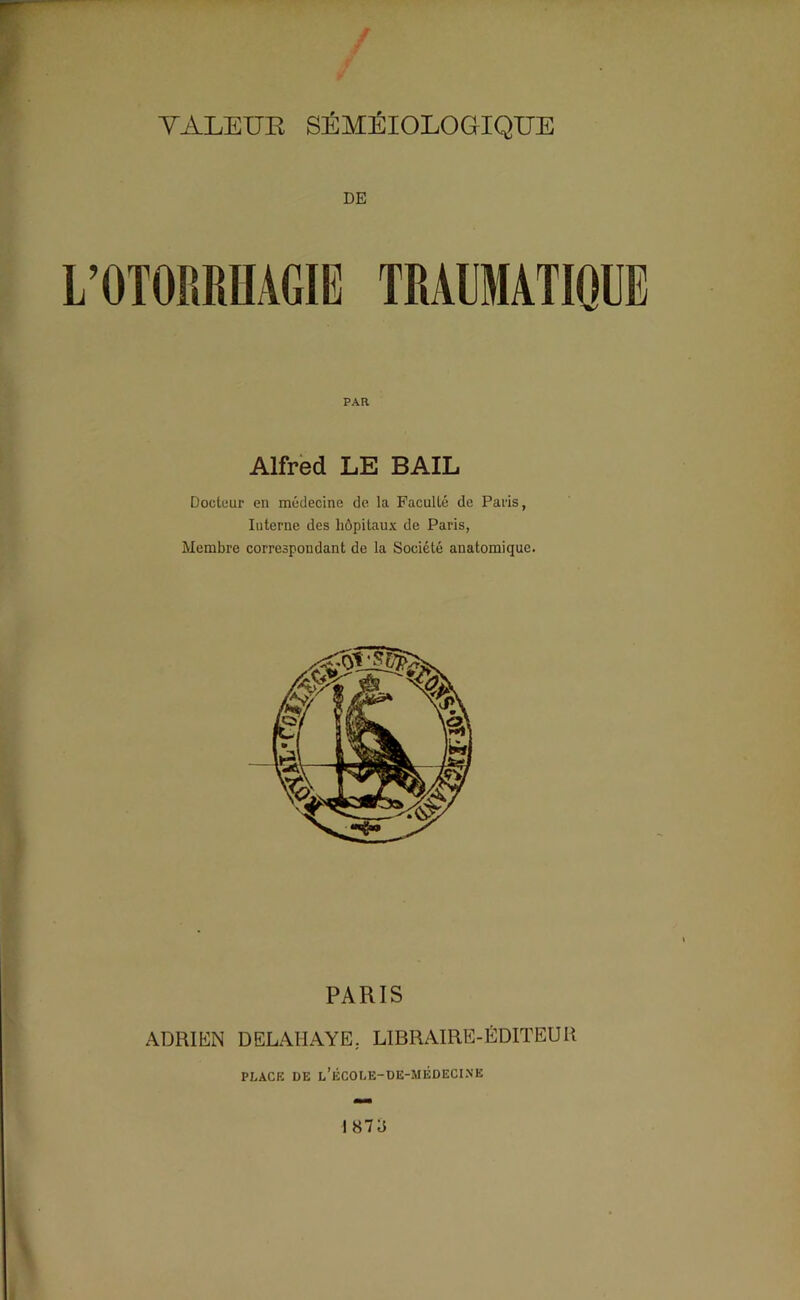 DE PAR Alfred LE BAIL Docteur en médecine de la Faculté de Paris, Interne des hôpitaux de Paris, Membre correspondant de la Société anatomique. PARIS ADRIEN DELAHAYE. LIBRAIRE-ÉDITEUR PLACE DE l’ÉCOLE-DE-MÉDECINE