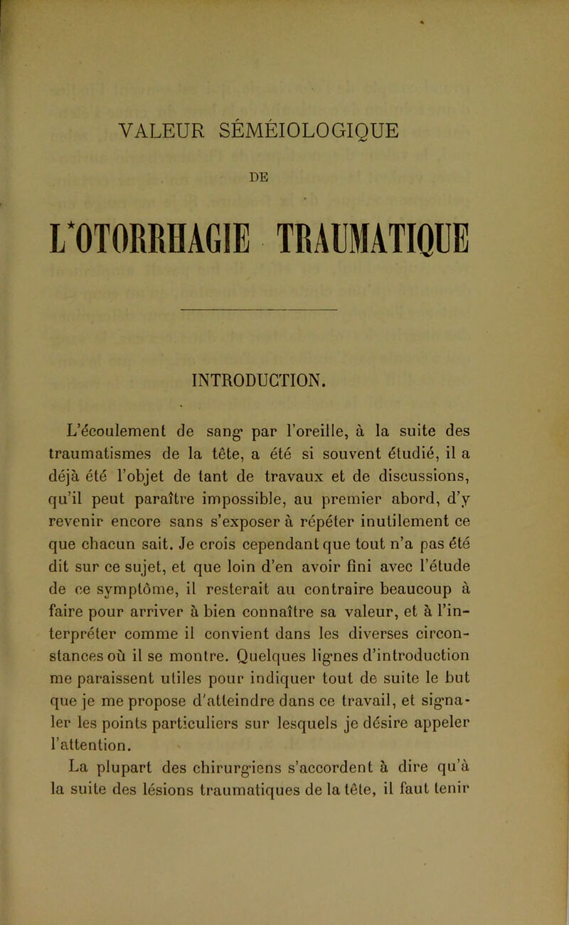 DE I/OTORMAGIE TRAUMATIQUE INTRODUCTION. L’écoulement de sang- par l’oreille, à la suite des traumatismes de la tête, a été si souvent étudié, il a déjà été l’objet de tant de travaux et de discussions, qu’il peut paraître impossible, au premier abord, d’y revenir encore sans s’exposer à répéter inutilement ce que chacun sait. Je crois cependant que tout n’a pas été dit sur ce sujet, et que loin d’en avoir fini avec l’étude de ce symptôme, il resterait au contraire beaucoup à faire pour arriver à bien connaître sa valeur, et à l’in- terpréter comme il convient dans les diverses circon- stances où il se montre. Quelques lignes d’introduction me paraissent utiles pour indiquer tout de suite le but que je me propose d'atteindre dans ce travail, et signa- ler les points particuliers sur lesquels je désire appeler l’attention. La plupart des chirurgiens s’accordent à dire qu’à la suite des lésions traumatiques de la tête, il faut tenir