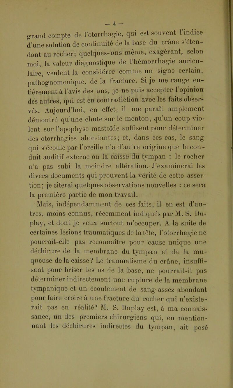 grand compte de l’otorrhagie, qui est souvent l’indice d’une solution de continuité de îa base du crâne s éten- dant au rocher; quelques-uns meme, exagérant, selon moi, la valeur diagnostique de l’hémorrhagie auricu- laire, veulent la considérer comme un signe certain, pathognomonique, de la fracture. Si je me range en- tièrement à l’avis des uns, je ne puis accepter l’opinion des autres, qui est en contradiction avec les faits obser- vés. Aujourd’hui, en effet, il me paraît amplement démontré qu’une chute sur le menton, qu’un coup vio- lent sur l’apophyse mastoïde suffisent pour déterminer des otorrhagies abondantes; et, dans ces cas, le sang’ qui s’écoule par l’oreille n’a d’autre origine que le con- duit auditif externe ou la caisse du tympan : le rocher n’a pas subi la moindre altération. J’examinerai les divers documents qui prouvent la vérité de cette asser- tion; je citerai quelques observations nouvelles : ce sera la première partie de mon travail. Mais, indépendamment de ces faits, il en est d’au- tres, moins connus, récemment indiqués par M. S. Du- play, et dont je veux surtout m’occuper. A la suite de certaines lésions traumatiques de la tête, l’otorrhagie ne pourrait-elle pas reconnaître pour cause unique une déchirure de la membrane du tympan et de la mu- queuse de la caisse? Le traumatisme du crâne, insuffi- sant pour briser les os de la base, ne pourrait-il pas déterminer indirectement une rupture de la membrane tympanique et un écoulement de sang’ assez abondant pour faire croire à une fracture du rocher qui n’existe- rait pas en réalité? M. S. Duplay est, à ma connais- sance, un des premiers chirurgiens qui, en mention- nant les déchirures indirectes du tympan, ait posé