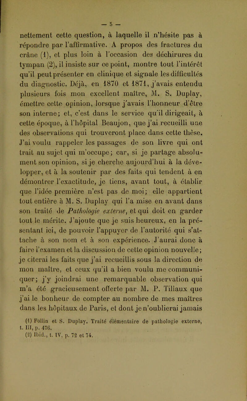 nettement cette question, à laquelle il n’hésite pas à répondre par l’affirmative. A propos des fractures du crâne (1), et plus loin à l’occasion des déchirures du tympan (2), il insiste sur ce point, montre tout l’intérêt qu’il peut présenter en clinique et signale les difficultés du diagnostic. Déjà, en 1870 et 1871, j’avais entendu plusieurs fois mon excellent maître, M. S. Duplay, émettre cette opinion, lorsque j’avais l’honneur d’être son interne; et, c’est dans le service qu’il dirigeait, à cette époque, à l'hôpital Beaujon, que j’ai recueilli une des observations qui trouveront place dans cette thèse. J’ai voulu rappeler les passages de son livre qui ont trait au sujet qui m’occupe; car, si je partage absolu- ment son opinion, si je cherche aujourd’hui à la déve- lopper, et à la soutenir par des faits qui tendent à en démontrer l’exactitude, je tiens, avant tout, à établir que l’idée première n’est pas de moi; elle appartient tout entière à M. S. Duplay qui l’a mise en avant dans son traité de Pathologie externe, et qui doit en garder tout le mérite. J’ajoute que je suis heureux, en la pré- sentant ici, de pouvoir l’appuyer de l’autorité qui s’at- tache à son nom et à son expérience. J’aurai donc à faire l’examen et la discussion de cette opinion nouvelle; je citerai les faits que j’ai recueillis sous la direction de mon maître, et ceux qu’il a bien voulu me communi- quer; j’y joindrai une remarquable observation qui m’a été gracieusement offerte par M. P. Tillaux que j’ai le bonheur de compter au nombre de mes maîtres dans les hôpitaux de Paris, et dont je n’oublierai jamais (1) Follin et S. Duplay. Traite élémentaire de pathologie externe, t. III, p. 476. (2) Ibid., t. IV, p. 72 et 74.