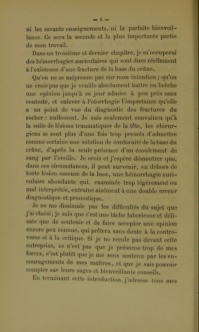 lance. Ce sera la seconde et la plus importante partie de mon travail. Dans un troisième et dernier chapitre, je m’occuperai des hémorrhagies auriculaires qui sont dues réellement à l’existence d’une fracture de la base du crâne. Qu’on ne se méprenne pas sur mon intention ; qu’on ne croie pas que je veuille absolument battre en brèche une opinion jusqu’à ce jour admise à peu près sans conteste, et enlever à l’otorrhagie l'importance qu’elle a au point de vue du diagnostic des fractures du rocher : nullement. Je suis seulement convaincu qu’à la suite de lésions traumatiques de la tête, les chirur- g'iens se sont plus d’une fois trop pressés d’admettre comme certaine une solution de continuité de la base du crâne, d’après la seule présence d’un écoulement de sang* par l’oreille. Je crois et j’espère démontrer que, dans ces circonstances, il peut survenir, en dehors de toute lésion osseuse de la base, une hémorrhagie auri- culaire abondante qui, examinée trop légèrement ou mal interprétée, entraîne aisément à une double erreur diagnostique et pronostique. Je ne me dissimule pas les difficultés du sujet que j ai choisi; je sais que c’est une tâche laborieuse et déli- cate que de soutenir et de faire accepter une opinion encore peu connue, qui prêtera sans doute à la contro- verse et à la critique. Si je ne recule pas devant cette entreprise, ce n est pas que je présume trop de mes forces, c est plutôt que je me sens soutenu par les en- couragements de mes maîtres, et que je sais pouvoir compter sur leurs sages et bienveillants conseils. En terminant cette introduction, j’adresse tous mes