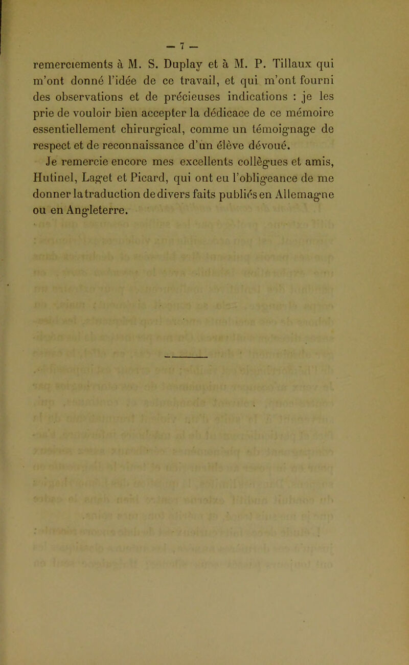 remerciements à M. S. Duplay et à M. P. Tillaux qui m’ont donné l’idée de ce travail, et qui m’ont fourni des observations et de précieuses indications : je les prie de vouloir bien accepter la dédicace de ce mémoire essentiellement chirurgical, comme un témoignage de respect et de reconnaissance d’un élève dévoué. Je remercie encore mes excellents collègues et amis, Hutinel, Laget et Picard, qui ont eu l’obligeance de me donner latraduction dedivers faits publiés en Allemagne ou en Angleterre.