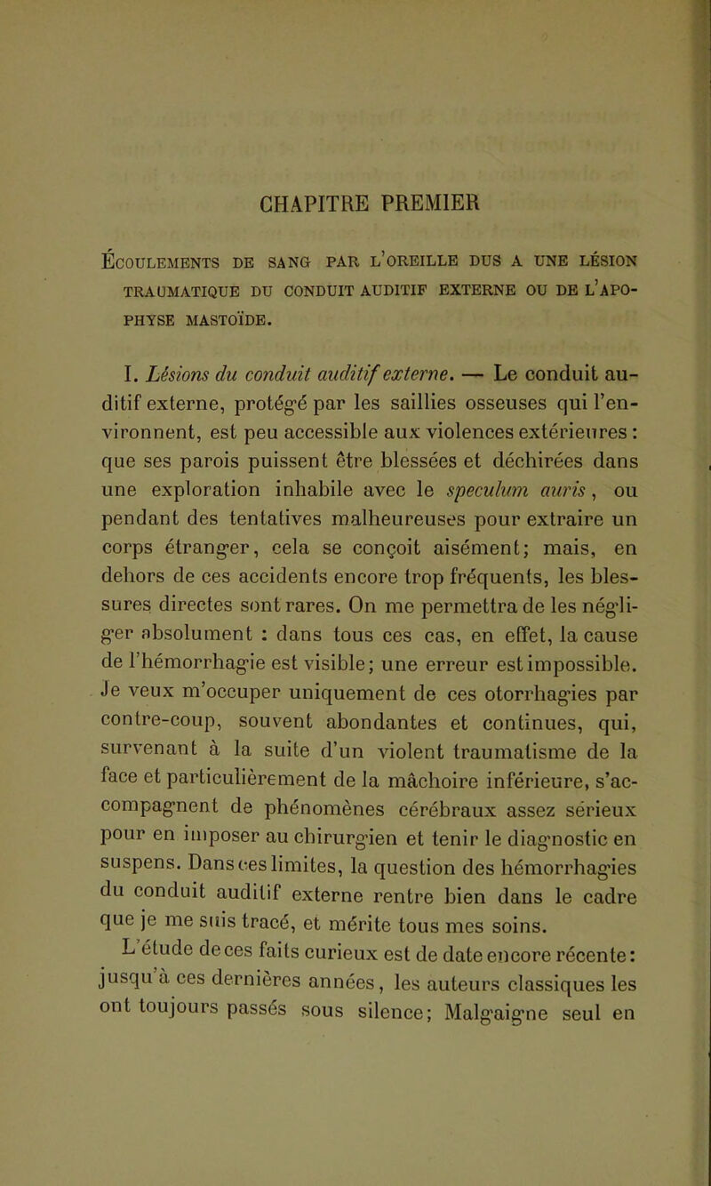 CHAPITRE PREMIER Écoulements de sang par l’oreille dus a une lésion TRAUMATIQUE DU CONDUIT AUDITIF EXTERNE OU DE L’APO- PHYSE MASTOÏDE. I. Lésions du conduit auditif externe. — Le conduit au- ditif externe, protégé par les saillies osseuses qui l’en- vironnent, est peu accessible aux violences extérieures : que ses parois puissent être blessées et déchirées dans une exploration inhabile avec le spéculum auris, ou pendant des tentatives malheureuses pour extraire un corps étranger, cela se conçoit aisément; mais, en dehors de ces accidents encore trop fréquents, les bles- sures directes sont rares. On me permettra de les négdi- ger absolument : dans tous ces cas, en effet, la cause de l’hémorrhagie est visible; une erreur est impossible. Je veux m’occuper uniquement de ces otorrhagies par contre-coup, souvent abondantes et continues, qui, survenant à la suite d’un violent traumatisme de la face et particulièrement de la mâchoire inférieure, s’ac- compagnent de phénomènes cérébraux assez sérieux pour en imposer au chirurgien et tenir le diagnostic en suspens. Dans ces limites, la question des hémorrhagies du conduit auditif externe rentre bien dans le cadre que je me suis tracé, et mérite tous mes soins. L étude de ces faits curieux est de date encore récente: jusqu à ces dernières années, les auteurs classiques les ont toujours passés sous silence; Malgaigne seul en
