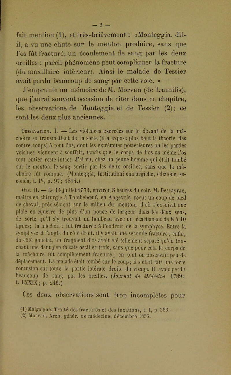 fait mention (1), et très-brièvement : «Monteg’g’ia, dit- il, a vu une chute sur le menton produire, sans que l’os fût fracturé, un écoulement de sang’ par les deux oreilles : pareil phénomène peut compliquer la fracture (du maxillaire inférieur). Ainsi le malade de Tessier avait perdu beaucoup de sang’ par cette voie. » J’emprunte au mémoire deM. Morvan (de Lannilis), que j’aurai souvent occasion de citer dans ce chapitre, les observations de Monteg’g’ia et de Tessier (2); ce sont les deux plus anciennes. Observation. 1. — Les violences exercées sur le devant de la mâ- choire se transmettent de la sorte (il a exposé plus haut la théorie des contre-coups) à tout l’os, dont les extrémités postérieures ou les parties voisines viennent à souffrir, tandis que le corps de l’os ou même l’os tout entier reste intact. J’ai vu, chez un jeune homme qui était tombé sur le menton, le sang sortir par les deux oreilles, sans que la mâ- choire fût rompue. (Monteggia, Inslitulioni chirurgiche, edizione se- conda, t. IV, p. 97 ; 1814.) Obs. 11. — Le 14 juillet 1773, environ 5 heures du soir, M. Descayrac, maître en chirurgie à Tombebœuf, en Angevois, reçut un coup de pied de cheval, précisément sur le milieu du menton, d'où s’ensuivit une plaie en équerre de plus d’un pouce de largeur dans les deux sens, de sorte qu’il s’y trouvait un lambeau avec un écartement de 8 à 10 lignes; la mâchoire fut fracturée à l’endroit de la symphyse. Entre la symphyse et l’angle du côté droit, il y avait une seconde fracture; enfin, du côté gauche, un fragment d’os avait été tellement séparé qu’en tou- chant une dent j’en faisais osciller trois, sans que pour cela le corps de la mâchoire fût complètement fracturé; en tout on observait peu de déplacement. Le malade était tombé sur le coup; il s’était fait une forte contusion sur toute la partie latérale droite du visage. Il avait perdu beaucoup de sang par les oreilles. (Journal de Médecine 1789; t. LXXIX ; p. 246.) Ces deux observations sont trop incomplètes pour (1) Malgaigne, Traité des fractures et des luxations, t. I, p. 386. (2) Morvan. Arch. génér. do médecine, décembre 1836.