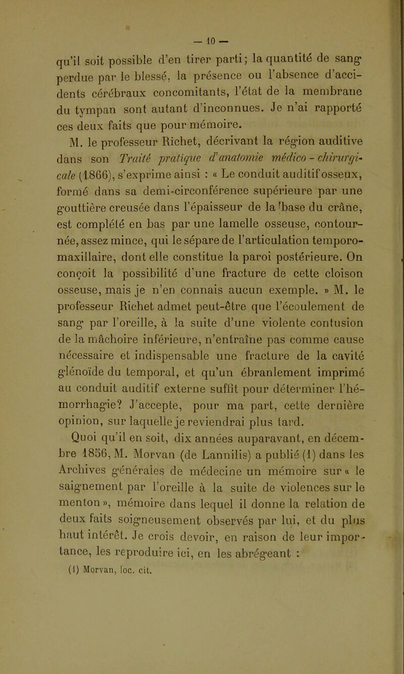 qu’il suit possible d’en tirer parti; la quantité de sang- perdue par le blessé, la présence ou l’absence d’acci- dents cérébraux concomitants, 1 état de la membrane du tympan sont autant d’inconnues. Je n’ai rapporté ces deux faits que pour mémoire. M. le professeur Richet, décrivant la région auditive dans son Traité pratique d'anatomie médico - chirurgi- cale (1.866), s’exprime ainsi : « Le conduit auditif osseux, formé dans sa demi-circonférence supérieure par une gouttière creusée dans l’épaisseur de laffiase du crâne, est complété en bas par une lamelle osseuse, contour- née, assez mince, qui le sépare de l’articulation temporo- maxillaire, dont elle constitue la paroi postérieure. On conçoit la possibilité d’une fracture de cette cloison osseuse, mais je n’en connais aucun exemple. » M. le professeur Richet admet peut-être que l’écoulement de sang par l’oreille, à la suite d’une violente contusion de la mâchoire inférieure, n’entraîne pas comme cause nécessaire et indispensable une fracture de la cavité glénoïde du temporal, et qu’un ébranlement imprimé au conduit auditif externe suffit pour déterminer l’hé- morrhagie? J’accepte, pour ma part, cette dernière opinion, sur laquelle je reviendrai plus tard. Quoi qu’il en soit, dix années auparavant, en décem- bre 1856, M. Morvan (de Lannilis) a publié (1) dans les Archives générales de médecine un mémoire sur « le saignement par l’oreille à la suite de violences sur le menton», mémoire dans lequel il donne la relation de deux faits soigneusement observés par lui, et du plus haut intérêt. Je crois devoir, en raison de leur impor- tance, les reproduire ici, en les abrégeant : (1) Morvan, loc. cit.