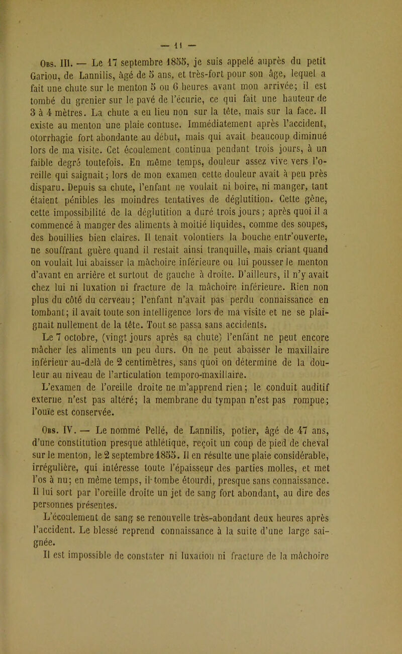Obs. III. — Le 17 septembre 1855, je suis appelé auprès du petit Gariou, de Lannilis, âgé de 5 ans, et très-fort pour son âge, lequel a fait une chute sur le menton 5 ou 6 heures avant mon arrivée; il est tombé du grenier sur le pavé de l’écurie, ce qui fait une hauteur de 3 à 4 mètres. La chute a eu lieu non sur la tête, mais sur la face. Il existe au menton une plaie contuse. Immédiatement après l’accident, otorrhagie fort abondante au début, mais qui avait beaucoup diminué lors de ma visite. Cet écoulement continua pendant trois jours, à un faible degré toutefois. En môme temps, douleur assez vive vers l’o- reille qui saignait ; lors de mon examen cette douleur avait à peu près disparu. Depuis sa chute, l’enfant ne voulait ni boire, ni manger, tant étaient pénibles les moindres tentatives de déglutition. Cette gène, cette impossibilité de la déglutition a duré trois jours; après quoi il a commencé à manger des aliments à moitié liquides, comme des soupes, des bouillies bien claires. Il tenait volontiers la bouche entrouverte, ne souffrant guère quand il restait ainsi tranquille, mais criant quand on voulait lui abaisser la mâchoire inférieure ou lui pousser le menton d’avant en arrière et surtout de gauche à droite. D’ailleurs, il n’y avait chez lui ni luxation ni fracture de la mâchoire inférieure. Rien non plus du côté du cerveau ; l’enfant n’avait pas perdu connaissance en tombant; il avait toute son intelligence lors de ma visite et ne se plai- gnait nullement de la tête. Tout se passa sans accidents. Le 7 octobre, (vingt jours après sa chute) l’enfànt ne peut encore mâcher les aliments un peu durs. On ne peut abaisser le maxillaire inférieur au-delà de 2 centimètres, sans quoi on détermine de la dou- leur au niveau de l’articulation temporo-maxillaire. L’examen de l’oreille droite ne m’apprend rien ; le conduit auditif externe n’est pas altéré; la membrane du tympan n’est pas rompue; l’ouïe est conservée. Obs. IV. — Le nommé Pellé, de Lannilis, potier, âgé de 47 ans, d’une constitution presque athlétique, reçoit un coup de pied de cheval sur le menton, le 2 septembre 18o5. Il en résulte une plaie considérable, irrégulière, qui intéresse toute l’épaisseur des parties molles, et met l’os à nu; en même temps, il-tombe étourdi, presque sans connaissance. Il lui sort par l’oreille droite un jet de sang fort abondant, au dire des personnes présentes. L’écoulement de sang se renouvelle très-abondant deux heures après l’accident. Le blessé reprend connaissance à la suite d’une large sai- gnée. Il est impossible de constater ni luxation ni fracture de la mâchoire