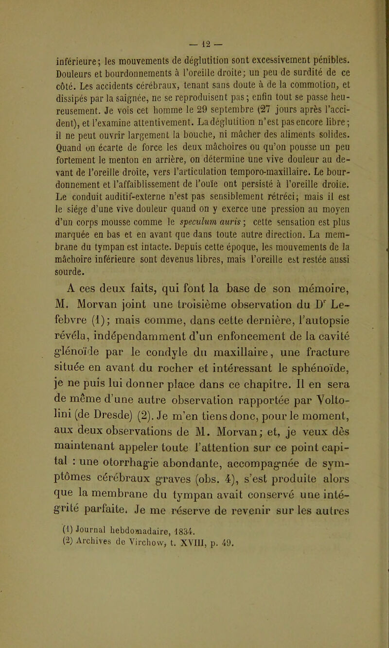 inférieure; les mouvements de déglutition sont excessivement pénibles. Douleurs et bourdonnements à l’oreille droite; un peu de surdité de ce côté. Les accidents cérébraux, tenant sans doute à de la commotion, et dissipés par la saignée, ne se reproduisent pas; enfin tout se passe heu- reusement. Je vois cet homme le 29 septembre (27 jours après l’acci- dent), et l’examine attentivement. La déglutition n’est pas encore libre; il ne peut ouvrir largement la bouche, ni mâcher des aliments solides. Quand on écarte de force les deux mâchoires ou qu’on pousse un peu fortement le menton en arrière, on détermine une vive douleur au de- vant de l’oreille droite, vers l’articulation temporo-maxillaire. Le bour- donnement et l’affaiblissement de l’ouïe ont persisté à l’oreille droite. Le conduit auditif-externe n’est pas sensiblement rétréci; mais il est le siège d’une vive douleur quand on y exerce une pression au moyen d’un corps mousse comme le spéculum auris ; cette sensation est plus marquée en bas et en avant que dans toute autre direction. La mem- brane du tympan est intacte. Depuis cette époque, les mouvements de la mâchoire inférieure sont devenus libres, mais l’oreille est restée aussi sourde. A ces deux faits, qui font la base de son mémoire, M. Morvan joint une troisième observation du D1' Le- febvre (1); mais comme, dans cette dernière, l’autopsie révéla, indépendamment d’un enfoncement de la cavité glénoïde par le condyle du maxillaire, une fracture située en avant du rocher et intéressant le sphénoïde, je ne puis lui donner place dans ce chapitre. 11 en sera de même d’une autre observation rapportée par Yolto- lini (de Dresde) (2). Je m’en Liens donc, pour le moment, aux deux observations de M. Morvan; et, je veux dès maintenant appeler toute l’attention sur ce point capi- tal : une otorrhagie abondante, accompagmée de sym- ptômes cérébraux graves (obs. 4), s’est produite alors que la membrane du tympan avait conservé une inté- grité parfaite. Je me réserve de revenir sur les autres (1) Journal hebdomadaire, 1834. (2) Archives de Virchow* t. XVIII, p. 49.