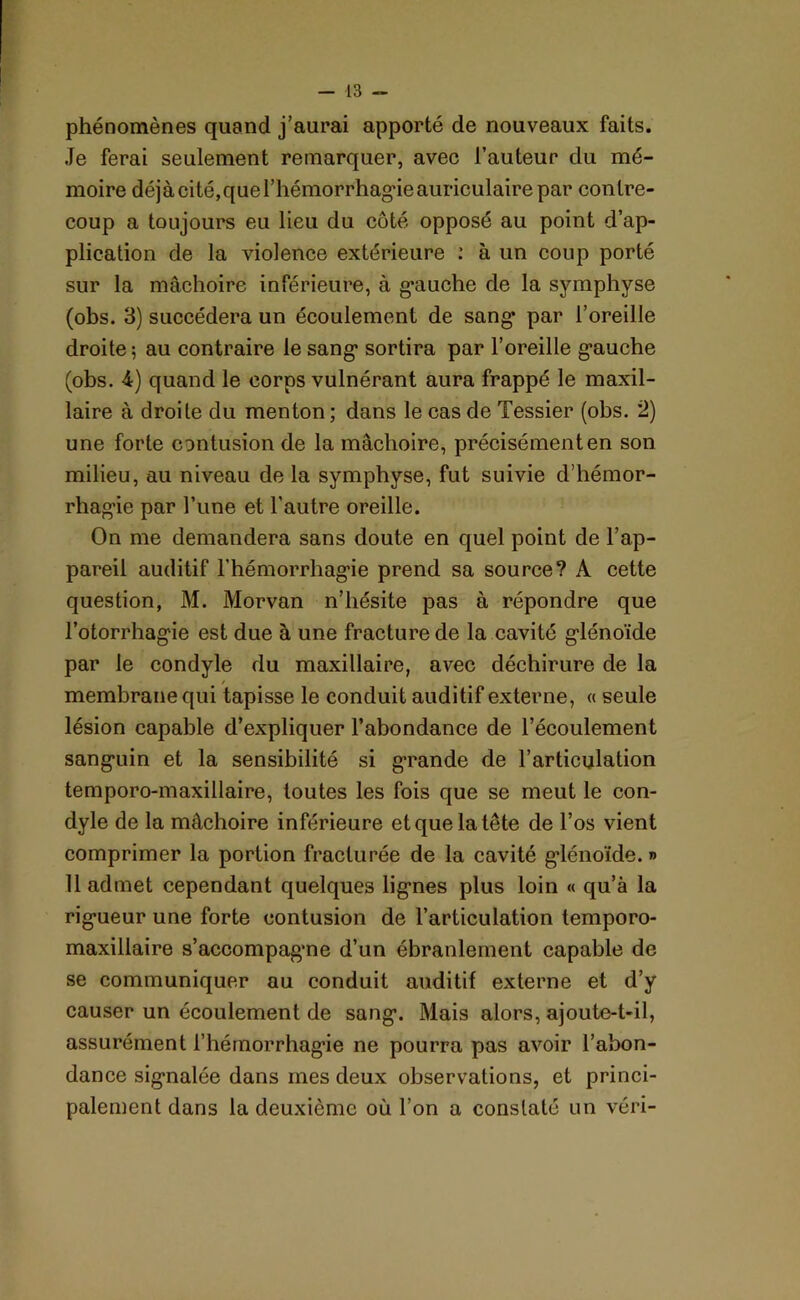 phénomènes quand j’aurai apporté de nouveaux faits. Je ferai seulement remarquer, avec l’auteur du mé- moire déjàcité,quel’hémorrhagieauriculairepar contre- coup a toujours eu lieu du côté opposé au point d’ap- plication de la violence extérieure : à un coup porté sur la mâchoire inférieure, à g*auche de la symphyse (obs. 3) succédera un écoulement de sang* par l’oreille droite; au contraire le sang- sortira par l’oreille gauche (obs. 4) quand le corps vulnérant aura frappé le maxil- laire à droite du menton ; dans le cas de Tessier (obs. 2) une forte contusion de la mâchoire, précisément en son milieu, au niveau de la symphyse, fut suivie d’hémor- rhagie par l’une et l’autre oreille. On me demandera sans doute en quel point de l’ap- pareil auditif l’hémorrhagie prend sa source? A cette question, M. Morvan n’hésite pas à répondre que l’otorrhagie est due à une fracture de la cavité glénoïde par le condyle du maxillaire, avec déchirure de la membrane qui tapisse le conduit auditif externe, « seule lésion capable d’expliquer l’abondance de l’écoulement sanguin et la sensibilité si grande de l’articulation temporo-maxillaire, toutes les fois que se meut le con- dyle de la mâchoire inférieure et que la tête de l’os vient comprimer la portion fracturée de la cavité glénoïde. *> 11 admet cependant quelques lignes plus loin « qu’à la rigueur une forte contusion de l’articulation temporo- maxillaire s’accompagne d’un ébranlement capable de se communiquer au conduit auditif externe et d’y causer un écoulement de sang. Mais alors, ajoute-t-il, assurément l’hémorrhagie ne pourra pas avoir l’abon- dance signalée dans mes deux observations, et princi- palement dans la deuxième où l’on a constaté un véri-