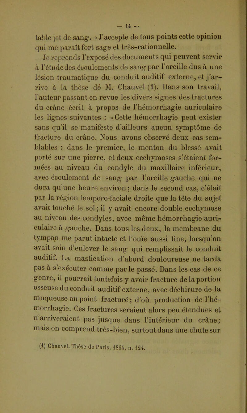 table jet de sang’. » J’accepte de tous points cette opinion qui me paraît fort sage et très-rationnelle. Je reprends l’exposé des documents qui peuvent servir à l’étude des écoulements de sang1 par l’oreille dus à une lésion traumatique du conduit auditif externe, et j’ar- rive à la thèse dé M. Chauvel (1). Dans son travail, l’auteur passant en revue les divers sig-nes des fractures du crâne écrit à propos de F hémorrhagie auriculaire les lignes suivantes : «Cette hémorrhagie peut exister sans qu’il se manifeste d’ailleurs aucun symptôme de fracture du crâne. Nous avons observé deux cas sem- blables : dans le premier, le menton du blessé avait porté sur une pierre, et deux ecchymoses s’étaient for- mées au niveau du condyle du maxillaire inférieur, avec écoulement de sang* par l’oreille gauche qui ne dura qu’une heure environ; dans le second cas, c’était par la région temporo-faciale droite que la tête du sujet avait touché le sol ; il y avait encore double ecchymose au niveau des condyles, avec même hémorrhagie auri- culaire à gauche. Dans tous les deux, la membrane du tympan me parut intacte et l'ouïe aussi fine, lorsqu’on avait soin d’enlever le sang qui remplissait le conduit auditif. La mastication d’abord douloureuse ne tarda pas à s’exécuter comme par le passé. Dans les cas de ce genre, il pourrait toutefois y avoir fracture de la portion osseuse du conduit auditif externe, avec déchirure de la muqueuse au point fracturé; d'où production de l’hé- morrhagie. Ces fractures seraient alors peu étendues et n arriveraient pas jusque dans l’intérieur du crâne; mais on comprend très-bien, surtout dans une chute sur (t) Chauvel. Thèse de Paris, 1864, n. I2i.