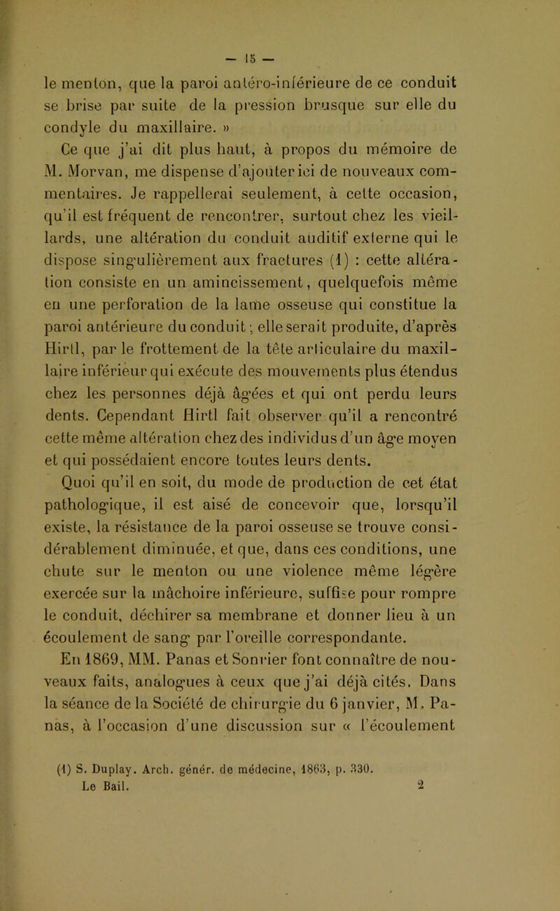lo — le menton, que la paroi antéro-inférieure de ce conduit se brise par suite de la pression brusque sur elle du condyle du maxillaire. » Ce que j’ai dit plus haut, à propos du mémoire de M. Morvan, me dispense d’ajouter ici de nouveaux com- mentaires. Je rappellerai seulement, à cette occasion, qu’il est fréquent de rencontrer, surtout chez les vieil- lards, une altération du conduit auditif exlerne qui le dispose singulièrement aux fractures (1) : cette altéra- tion consiste en un amincissement, quelquefois même en une perforation de la lame osseuse qui constitue la paroi antérieure du conduit ; elle serait produite, d’après Hirtl, par le frottement de la tête arliculaire du maxil- laire inférieur qui exécute des mouvements plus étendus chez les personnes déjà âgées et qui ont perdu leurs dents. Cependant Hirtl fait observer qu’il a rencontré cette même altération chez des individus d’un âg*e moyen et qui possédaient encore toutes leurs dents. Quoi qu’il en soit, du mode de production de cet état pathologique, il est aisé de concevoir que, lorsqu’il existe, la résistance de la paroi osseuse se trouve consi- dérablement diminuée, et que, dans ces conditions, une chute sur le menton ou une violence même légère exercée sur la mâchoire inférieure, suffise pour rompre le conduit, déchirer sa membrane et donner lieu à un écoulement de sang par l’oreille correspondante. En 1869, MM. Panas etSonrier font connaître de nou- veaux faits, analogues à ceux que j’ai déjà cités. Dans la séance de la Société de chirurgie du 6 janvier, M, Pa- nas, à l’occasion d'une discussion sur « l’écoulement (l) S. Duplay. Arch. génér. de médecine, 1883, p. 330. Le Bail. “2