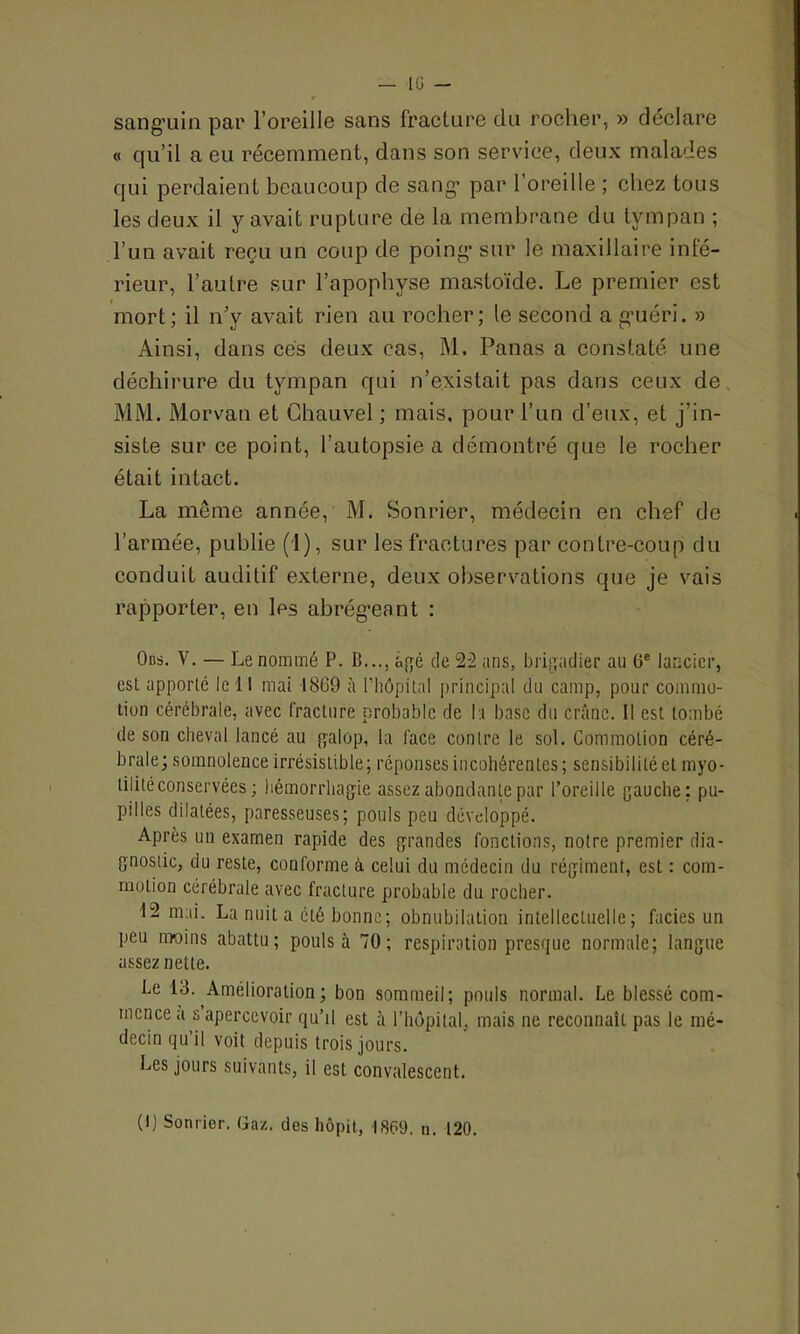 sanguin par l’oreille sans fracture du rocher, » déclare « qu’il a eu récemment, dans son service, deux malades qui perdaient beaucoup de sang par 1 oreille ; chez tous les deux il y avait rupture de la membrane du tympan ; l’un avait reçu un coup de poing sur le maxillaire infé- rieur, l’autre sur l’apophyse mastoïde. Le premier est mort; il n’y avait rien au rocher; le second a guéri. » Ainsi, dans cés deux cas, M. Panas a constaté une déchirure du tympan qui n’existait pas dans ceux de MM. Morvan et Chauvel ; mais, pour l’un d’eux, et j’in- siste sur ce point, l’autopsie a démontré que le rocher était intact. La même année, M. Sonrier, médecin en chef de l’armée, publie (1), sur les fractures par contre-coup du conduit auditif externe, deux observations que je vais rapporter, en les abrégeant : Ons. V. — Le nommé P. B..., âgé de 22 ans, brigadier au 6e lancier, est apporte le 11 mai 1869 à l’hôpital principal du camp, pour commo- tion cérébrale, avec fracture probable de la base du crâne. Il est tombé de son cheval lancé au galop, la face contre le sol. Commotion céré- brale; somnolence irrésistible; réponses incohérentes ; sensibilité et myo- tilité conservées ; hémorrhagie assez abondante par l’oreille gauche: pu- pilles dilatées, paresseuses; pouls peu développé. Après un examen rapide des grandes fondions, notre premier dia- gnostic, du reste, conforme à celui du médecin du régiment, est : com- motion cérébrale avec fracture probable du rocher. 12 mai. La nuit a été bonne; obnubilation intellectuelle; faciès un peu m-oins abattu; pouls à 70; respiration presque normale; langue assez nette. Le 13. Amélioration; bon sommeil; pouls normal. Le blessé com- mence a s apercevoir qu’il est à l’hôpital, mais ne reconnaît pas le mé- decin qu’il voit depuis trois jours. Les jours suivants, il est convalescent. (I) Sonrier. Gaz. des hôpit, 1869. n. 120.