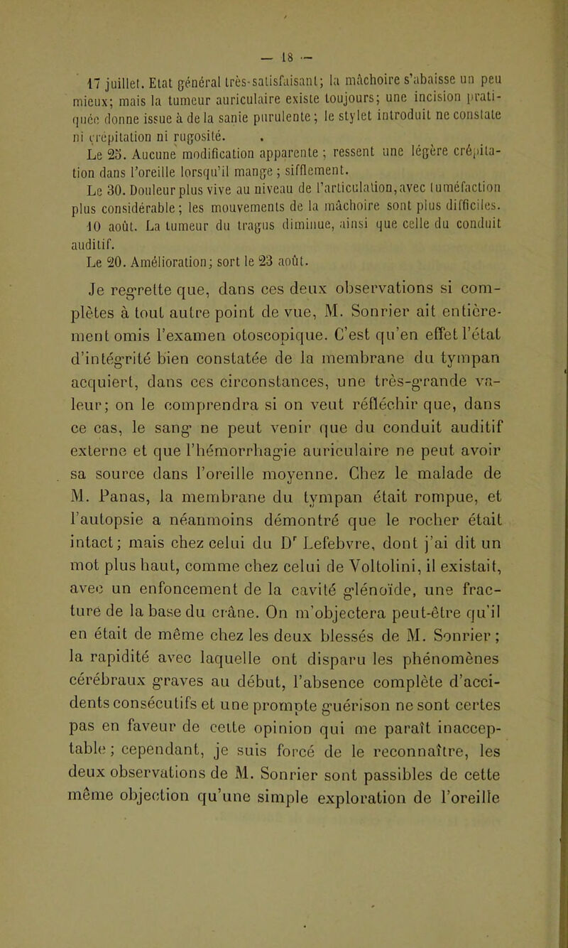 17 juillet. Etat général très-satisfaisant; la mâchoire s’abaisse un peu mieux; mais la tumeur auriculaire existe toujours; une incision prati- quée donne issue à de la sanie purulente ; le stylet introduit ne constate ni crépitation ni rugosité. Le 23. Aucune modification apparente ; ressent une légère crépita- tion dans l’oreille lorsqu’il mange ; sifflement. Le 30. Douleur plus vive au niveau de l’articulation,avec tuméfaction plus considérable; les mouvements de la mâchoire sont plus difficiles. 10 août. La tumeur du tragus diminue, ainsi que celle du conduit auditif. Le 20. Amélioration; sort le 23 août. Je regrette que, clans ces deux observations si com- plètes à tout autre point de vue, M. Sonrier ait entière- ment omis l’examen otoscopique. C’est qu’en effet l’état d’intégrité bien constatée de la membrane du tympan acquiert, dans ces circonstances, une très-gmande va- leur; on le comprendra si on veut réfléchir que, dans ce cas, le sang ne peut venir que du conduit auditif externe et que l’hémorrhagie auriculaire ne peut avoir sa source dans l’oreille moyenne. Chez le malade de M. Panas, la membrane du tympan était rompue, et l’autopsie a néanmoins démontré que le rocher était intact; mais chez celui du Dr Lefebvre, dont j’ai dit un mot plus haut, comme chez celui de Yoltolini, il existait, avec un enfoncement de la cavité glénoïde, une frac- turé de la base du crâne. On m’objectera peut-être qu’il en était de même chez les deux blessés de M. Sonrier; la rapidité avec laquelle ont disparu les phénomènes cérébraux graves au début, l’absence complète d’acci- dents consécutifs et une prompte guérison ne sont certes pas en faveur de cette opinion qui me paraît inaccep- table ; cependant, je suis forcé de le reconnaître, les deux observations de M. Sonrier sont passibles de cette meme objection qu’une simple exploration de l’oreille