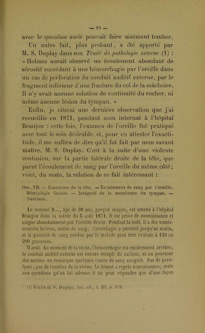 avec le spéculum auris pouvait faire aisément tomber. Un autre fait, plus probant, a été apporté par M, S. Duplay dans son Traité de pathologie externe (1) : « Holmes aurait observé un écoulement abondant de sérosité succédant à une hémorrhagie par l’oreille dans un cas de perforation du conduit auditif externe, par le fragment inférieur d’une fracture du col de la mâchoire. Il n’v avait aucune solution de continuité du rocher, ni même aucune lésion du tympan. » Enfin, je citerai une dernière observation que j’ai recueillie en 1871, pendant mon internat à l’hôpital Beaujon : celte fois, l’examen de l’oreille fut pratiqué avec tout le soin désirable, et, pour en attester l’exacti- tude, il me suffira de dire qu’il fut fait par mon savant maître, M. S. Duplay. C’est à la suite d’une violente contusion, sur la partie latérale droite de la tête, que parut l'écoulement de sang par l’oreille du même coté; voici, du reste, la relation de ce fait intéressant : Ons. VH. — Contusion de la tète. — Ecoulement de sang par l’oreille. Hémiplégie faciale. — Intégrité de la membrane du tympan. — Guérison. Le nommé 1)..., âgé de 38 ans, garçon maçon, est amené à l’hôpital Beaujon dans la soirée du 5 août 1871. Il est privé de connaissance et saigne abondamment par l’oreille droite. Pendant la nuit, il a des vomis- sements bilieux, mêlés de sang; l’otorrhagie a persisté jusqu’au matin, et la quantité de sang perdue par le malade peut être évaluée à 150 ou 200 grammes. '6 août. Au moment de la visite, l’hémorrhagie est entièrement arrêtée; le conduit auditif externe est encore rempli de caillots, et au pourtour des narines on remarque quelques traces de sang coagulé. Pas de para- lysie ; pas de troubles de la vision, he blessé a repris connaissance; mais aux questions qu’on lui adresse il ne peut répondre que d’une façon (I) Follin et S. Duplay, loc. cit., t. III, p. 479.