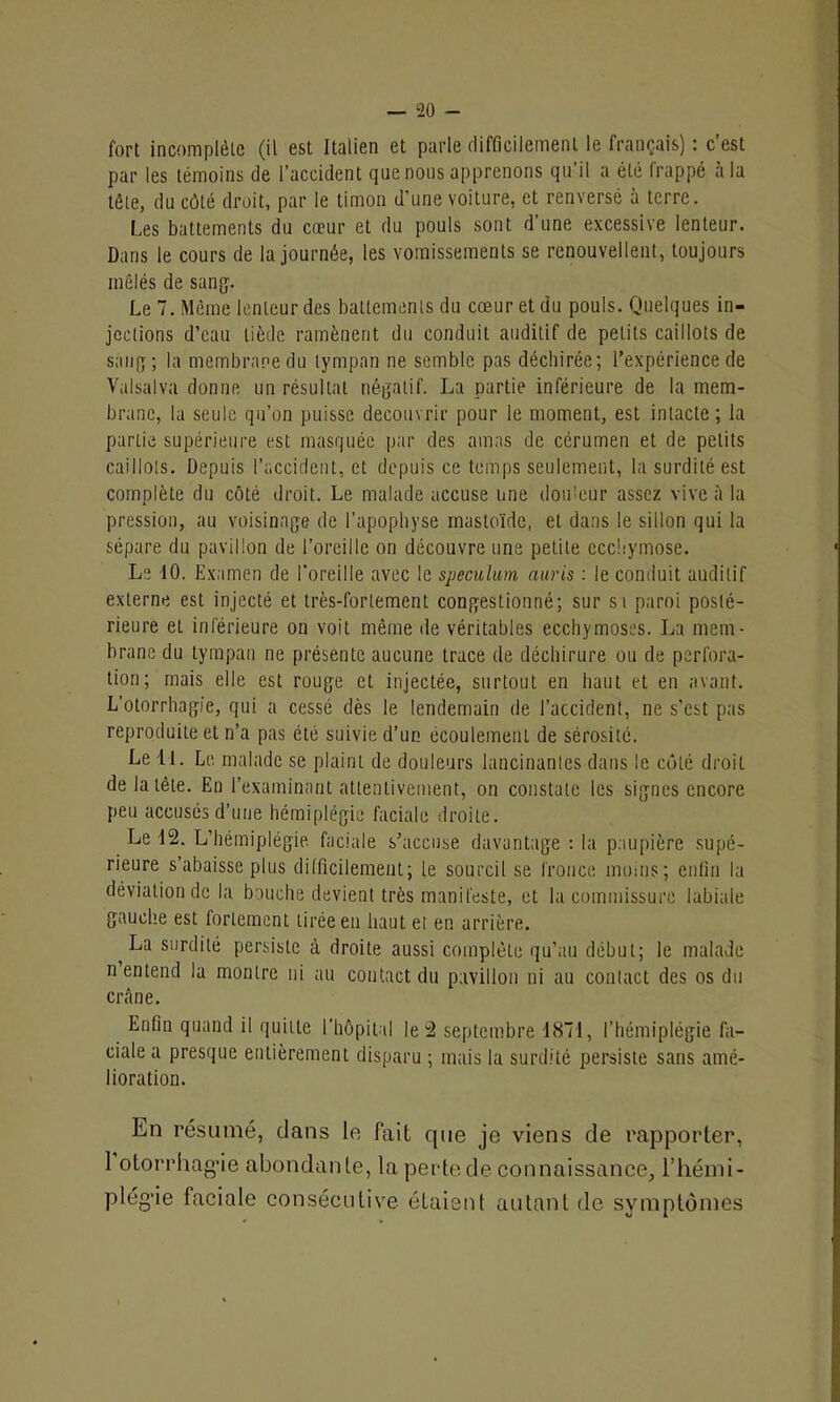 fort incomplète (il est Italien et parle difficilement le français) : c’est par les témoins de l’accident que nous apprenons qu’il a été frappé à la tête, du côté droit, par le timon d’une voilure, et renversé à terre. Les battements du cœur et du pouls sont d'une excessive lenteur. Dans le cours de la journée, les vomissements se renouvellent, toujours mêlés de sang. Le 7. Même lenteur des battements du cœur et du pouls. Quelques in- jections d’eau tiède ramènent du conduit auditif de petits caillots de sang; la membrane du tympan ne semble pas déchirée; l’expérience de Valsalva donne un résultat négatif. La partie inférieure de la mem- brane, la seule qu’on puisse découvrir pour le moment, est intacte; la partie supérieure est masquée par des amas de cérumen et de petits caillots. Depuis l’accident, et depuis ce temps seulement, la surdité est complète du côté droit. Le malade accuse une douleur assez vive à la pression, au voisinage de l’apophyse mastoïde, et dans le sillon qui la sépare du pavillon de l’oreille on découvre une petite ecchymose. Le 10. Examen de l’oreille avec le spéculum auris : le conduit auditif externe est injecté et très-fortement congestionné; sur si paroi posté- rieure et inférieure on voit même de véritables ecchymoses. La mem- brane du tympan ne présente aucune trace de déchirure ou de perfora- tion; mais elle est rouge et injectée, surtout en haut et en avant. L’otorrhagic, qui a cessé dès le lendemain de l’accident, ne s’est pas reproduite et n’a pas été suivie d’un écoulemenl de sérosité. Le 11. Le malade se plaint de douleurs lancinantes dans le côté droit de la tête. En l’examinant attentivement, on constate les signes encore peu accusés d’une hémiplégie faciale droite. Le 12. L’hémiplégie faciale s’accuse davantage : la paupière supé- rieure s’abaisse plus difficilement ; le sourcil se fronce moins; enfin la déviation de la bouche devient très manifeste, et la commissure labiale gauche est fortement tirée en haut et en arrière. t surdité persiste à droite aussi complète qu’au début; le malade n entend la montre ni au contact du pavillon ni au contact des os du crâne. Enfin quand il quitte l'hôpital le 2 septembre 1871, l’hémiplégie fa- ciale a presque entièrement disparu ; mais la surdité persiste sans amé- lioration. En résumé, dans le Fait que je viens de rapporter, 1 otorrhagde abondante, la perte de connaissance, l'hémi- plégie faciale consécutive étaient autant de symptômes