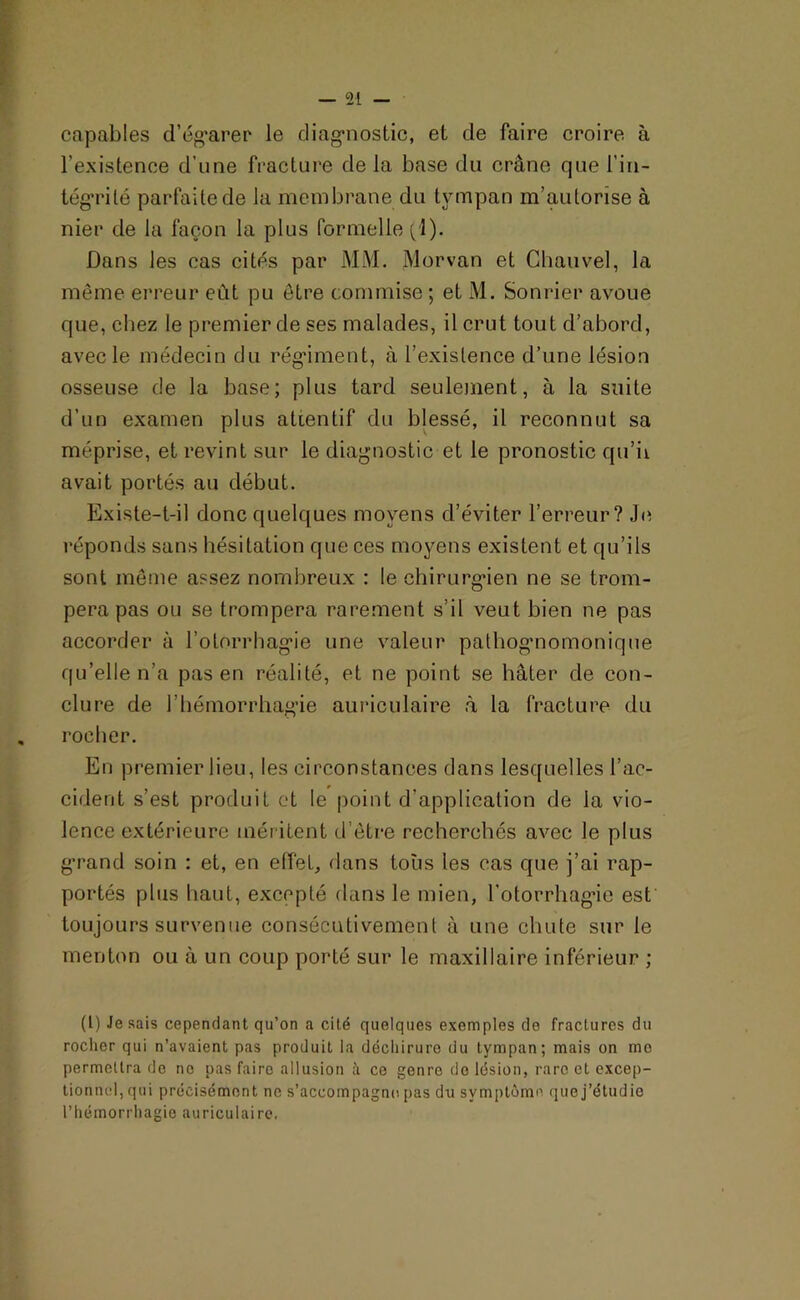 capables d'égarer le diagnostic, et de faire croire à l’existence d’une fracture delà base du crâne que l’in- tégrité parfaite de la membrane du tympan m’autorise à nier de la façon la plus formelle (1). Dans les cas cités par MM. Morvan et Chauvel, la même erreur eût pu être commise ; et M. Sonrier avoue que, chez le premier de ses malades, il crut tout d’abord, avec le médecin du régiment, à l’existence d’une lésion osseuse de la base; plus tard seulement, à la suite d’un examen plus attentif du blessé, il reconnut sa méprise, et revint sur le diagnostic et le pronostic qu’ii avait portés au début. Existe-t-il donc quelques moyens d’éviter l’erreur? Je réponds sans hésitation que ces moyens existent et qu’ils sont même assez nombreux : le chirurgien ne se trom- pera pas ou se trompera rarement s il veut bien ne pas accorder à l’otorrhagie une valeur pathognomonique qu’elle n’a pas en réalité, et ne point se hâter de con- clure de l’hémorrhagie auriculaire à la fracture du . rocher. En premier lieu, les circonstances dans lesquelles l’ac- cident s’est produit et te point d'application de la vio- lence extérieure méritent d’être recherchés avec le plus g’rand soin : et, en effet, dans tous les cas que j’ai rap- portés plus haut, excepté dans le mien, l’otorrhagie est toujours survenue consécutivement à une chute sur le menton ou à un coup porté sur le maxillaire inférieur ; (l) Je sais cependant qu’on a cité quelques exemples de fractures du rocher qui n’avaient pas produit la déchirure du tympan; mais on mo permettra de no pas faire allusion à ce genre do lésion, rare et excep- tionnel, qui précisément ne s’accompagne pas du symptôme que j’étudie l’hémorrhagie auriculaire.