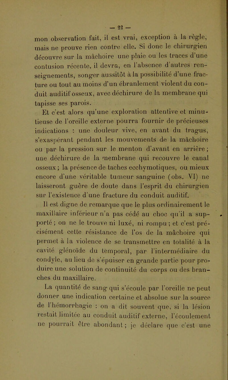 mon observation fait, il est vrai, exception à la règle, mais ne prouve rien contre elle. Si donc le chirurgien découvre sur la mâchoire une plaie ou les traces d’une contusion récente, il devra, en 1 absence d autres ren- seignements, songer aussitôt à la possibilité d’une frac- ture ou tout au moins cl’un ébranlement violent du con- duit auditif osseux, avec déchirure de la membrane qui tapisse ses parois. Et c’est alors qu’une exploration attentive et minu- tieuse de l’oreille externe pourra fournir de précieuses indications : une douleur vive, en avant du tragus, s’exaspérant pendant les mouvements de la mâchoire ou par la pression sur le menton d’avant en arrière; une déchirure de la membrane qui recouvre le canal osseux ; la présence de taches ecchymotiques, ou mieux encore d'une véritable tumeur sanguine (obs. VI) ne laisseront guère de doute dans l’esprit du chirurgien sur l’existence d’une fracture du conduit auditif. Il est digne de remarque que le plus ordinairement le maxillaire inférieur n’a pas cédé au choc qu’il a sup- porté ; on ne le trouve ni luxé, ni rompu ; et c’est pré- cisément cette résistance de l’os de la mâchoire qui permet à la violence de se transmettre en toialité à la cavité glénoïde du temporal, par l’intermédiaire du condyle, au lieu de s’épuiser en grande partie pour pro- duire une solution de continuité du corps ou des bran- ches du maxillaire. La quantité de sang> qui s’écoule par l’oreille ne peut donner une indication certaine et absolue sur la source de I hémorrhagie : on a dit souvent que, si la lésion restait limitée au conduit auditif externe, l’écoulement ne pourrait être abondant ; je déclare que c’est une