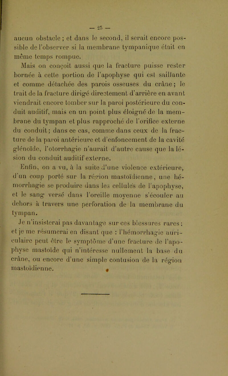 aucun obstacle ; et dans Je second, il serait encore pos- sible de l’observer si la membrane tympanique était en meme temps rompue. Mais on conçoit aussi que la fracture puisse rester bornée à cette portion de l’apophyse qui est saillante et comme détachée des parois osseuses du crâne ; le trait de la fracture dirigé directement d’arrière en avant viendrait encore tomber sur la paroi postérieure du con- duit auditif, mais en un point plus éloigné de la mem- brane du tympan et plus rapproché de l’orifice externe du conduit; dans ce cas, comme dans ceux de la frac- ture de la paroi antérieure et d’enfoncement de la cavité glénoïde, l'otorrhagie n’aurait d’autre cause que la lé- sion du conduit auditif externe. Enfin, on a vu, à la suite d’une violence extérieure, d’un coup porté sur la région mastoïdienne, une hé- morrhagie se produire dans les cellules de l’apophyse, et le sang versé dans l’oreille moyenne s’écouler au «J dehors à travers une perforation de la membrane du tympan. Je n’insisterai pas davantage sur ces blessures rares ; et je me résumerai en disant que : l’hémorrhagie auri- culaire peut être le symptôme d’une fracture de l’apo- phvse mastoïde qui n’intéresse nullement la base du crâne, ou encore d’une simple contusion de la région mastoïdienne. #