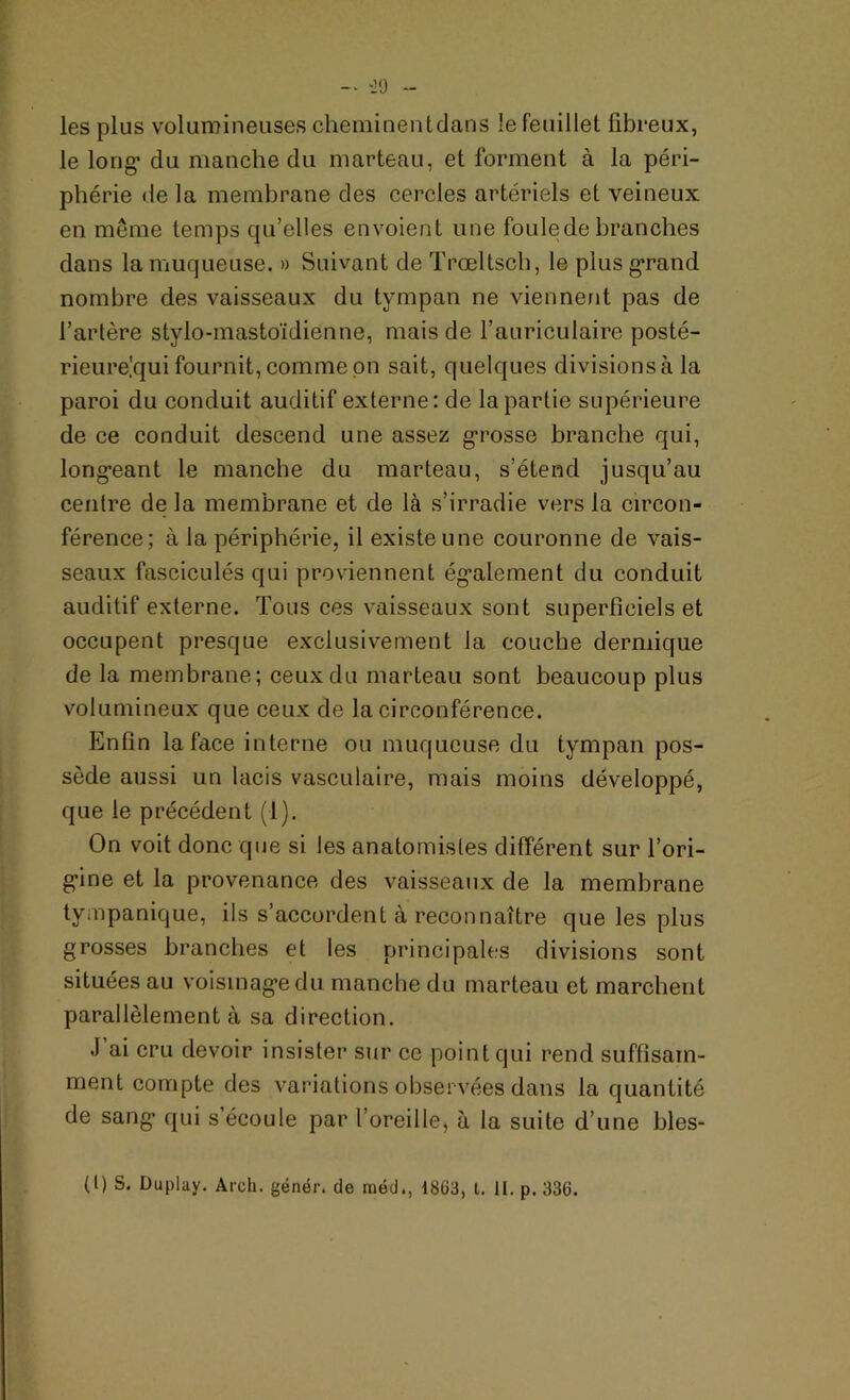 les plus volumineuses cheminent dan s le feuillet fibreux, le long1 du manche du marteau, et forment à la péri- phérie de la membrane des cercles artériels et veineux en même temps qu’elles envoient une foule de branches dans la muqueuse. » Suivant de Trœltsch, le plus grand nombre des vaisseaux du tympan ne viennent pas de l’artère stylo-mastoïdienne, mais de l’auriculaire posté- rieurelqui fournit, comme on sait, quelques divisions à la paroi du conduit auditif externe: de la partie supérieure de ce conduit descend une assez grosse branche qui, long-eant le manche du marteau, s’étend jusqu’au centre de la membrane et de là s’irradie vers la circon- férence; à la périphérie, il existe une couronne de vais- seaux fasciculés qui proviennent également du conduit auditif externe. Tous ces vaisseaux sont superficiels et occupent presque exclusivement la couche dermique de la membrane; ceux du marteau sont beaucoup plus volumineux que ceux de la circonférence. Enfin la face interne ou muqueuse du tympan pos- sède aussi un lacis vasculaire, mais moins développé, que le précédent (1). On voit donc que si les anatomistes différent sur l'ori- gine et la provenance des vaisseaux de la membrane tvmpanique, ils s’accordent à reconnaître que les plus grosses branches et les principales divisions sont situées au voisinage du manche du marteau et marchent parallèlement à sa direction. J’ai cru devoir insister sur ce point qui rend suffisam- ment compte des variations observées dans la quantité de sang1 qui s’écoule par l’oreille, à la suite d’une bles-
