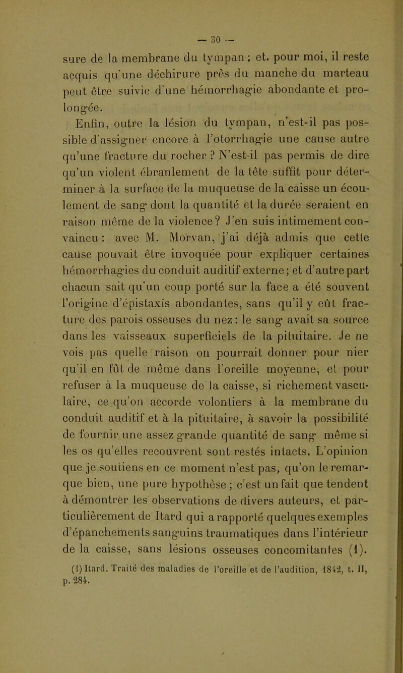 sure de la membrane du tympan ; et. pour moi, il reste acquis qu’une déchirure près du manche du marteau peut être suivie d'une hémorrhagie abondante et pro- longée. Enfin, outre la lésion du tympan, n’est-il pas pos- sible d’assigner encore à fotorrhagie une cause autre qu’une fracture du rocher ? N’est-il pas permis de dire qu’un violent ébranlement de la tête suffit pour déter- miner à la surface de la muqueuse de la caisse un écou- lement de sang’ dont la quantité et la duree seraient en raison même de la violence? J’en suis intimement con- vaincu : avec M. Morvan, j’ai déjà admis que cette cause pouvait être invoquée pour expliquer certaines hémorrhagies du conduit auditif externe; et d’autre part chacun sait qu'un coup porté sur la face a été souvent l’origine d’épistaxis abondantes, sans qu’il y eût frac- ture des parois osseuses du nez: le sang avait sa source dans les vaisseaux superficiels de la pituitaire. Je ne vois pas quelle raison on pourrait donner pour nier qu’il en fût de même dans l’oreille moyenne, et pour refuser à la muqueuse de la caisse, si richement vascu- laire, ce qu’on accorde volontiers à la membrane du conduit auditif et à la pituitaire, à savoir la possibilité de fournir une assez grande quantité de sang même si les os qu’elles recouvrent sont restés intacts. L'opinion que je soutiens en ce moment n’est pas, qu’on le remar- que bien, une pure hypothèse ; c’est un fait que tendent à démontrer les observations de divers auteurs, et par- ticulièrement de itard qui a rapporté quelques exemples d’épanchements sanguins traumatiques dans l’intérieur de la caisse, sans lésions osseuses concomitantes (1). (I) Itard. Traité des maladies do l’oreille et de l’audition, 184:2, t. II, p. 284.