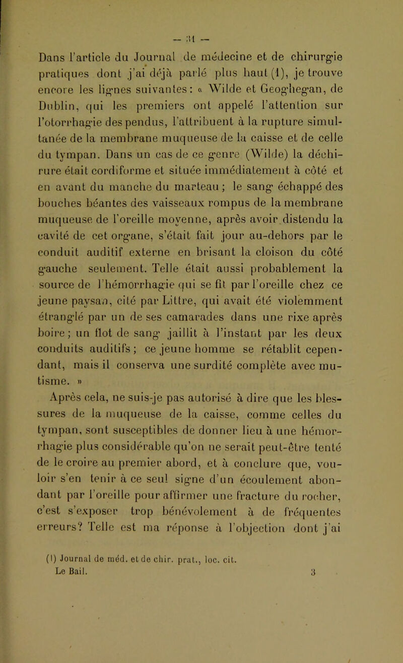 - :m — Dans l’article du Journal de médecine et de chirurgie pratiques dont j’ai déjà parlé plus haut(l), je trouve encore les lignes suivantes: « Wilde et Geoghegan, de Dublin, qui les premiers ont appelé l’attention sur l’otorrhagie des pendus, l’attribuent à la rupture simul- tanée de la membrane muqueuse de la caisse et de celle du tympan. Dans un cas de ce genre (Wilde) la déchi- rure était cordiforme et située immédiatement à côté et en avant du manche du marteau ; le sang échappé des bouches béantes des vaisseaux rompus de la membrane muqueuse de l'oreille moyenne, après avoir distendu la cavité de cet org’ane, s’était fait jour au-dehors par le conduit auditif externe en brisant la cloison du côté gauche seulement. Telle était aussi probablement la source de 1 hémorrhagie qui se fit par l’oreille chez ce jeune paysan, cité par Littré, qui avait été violemment étranglé par un de ses camarades dans une rixe après boire; un flot de sang’ jaillit à l’instant par les deux conduits auditifs; ce jeune homme se rétablit cepen- dant, mais il conserva une surdité complète avec mu- tisme. » Après cela, ne suis-je pas autorisé à dire que les bles- sures de la muqueuse de la caisse, comme celles du tympan, sont susceptibles de donner lieu à une hémor- rhagie plus considérable qu’on ne serait peut-être tenté de le croire au premier abord, et à conclure que, vou- loir s’en tenir à ce seul signe d’un écoulement abon- dant par l’oreille pour affirmer une fracture du rocher, c’est s’exposer trop bénévolement à de fréquentes erreurs? Telle est ma réponse à l’objection dont j’ai (I) Journal de méd. et de cliir. prat., loc. cit. Le Bail. 3
