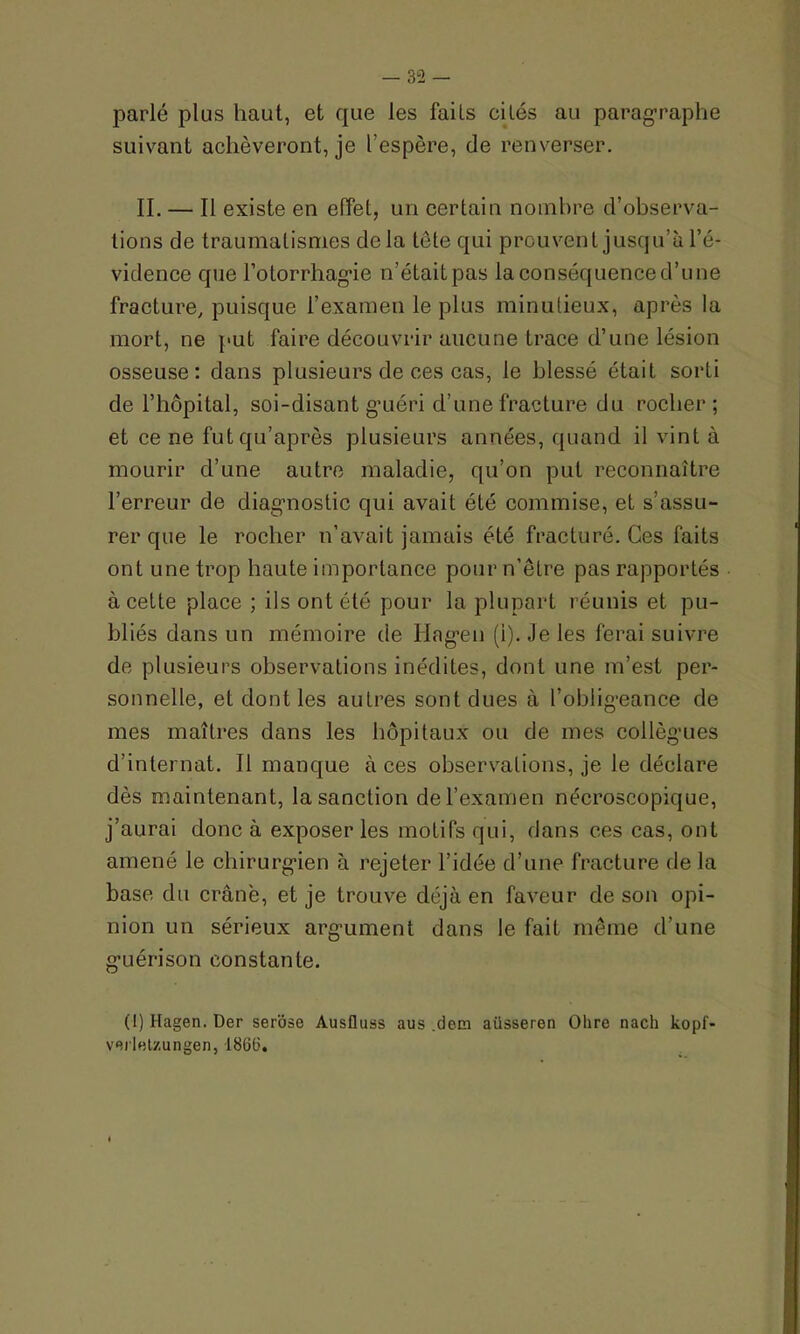 parlé plus haut, et que les faits cités au paragraphe suivant achèveront, je l’espère, de renverser. II. — Il existe en effet, un certain nombre d’observa- tions de traumatismes delà tête qui prouvent jusqu’à l’é- vidence que l’oforrhagie n’était pas la conséquence d’une fracture, puisque l’examen le plus minutieux, après la mort, ne put faire découvrir aucune trace d’une lésion osseuse: dans plusieurs de ces cas, le blessé était sorti de l’hôpital, soi-disant g’uéri d’une fracture du rocher ; et ce ne fut qu’âpres plusieurs années, quand il vint à mourir d’une autre maladie, qu’on put reconnaître l’erreur de diagnostic qui avait été commise, et s’assu- rer que le rocher n’avait jamais été fracturé. Ces faits ont une trop haute importance pour n’être pas rapportés à cette place ; ils ont été pour la plupart réunis et pu- bliés dans un mémoire de Ilagen (i). Je les ferai suivre de plusieurs observations inédites, dont une m’est per- sonnelle, et dont les autres sont dues à l’obligeance de mes maîtres dans les hôpitaux ou de mes collègues d’internat. Il manque à ces observations, je le déclare dès maintenant, la sanction de l’examen nécroscopique, j’aurai donc à exposer les motifs qui, dans ces cas, ont amené le chirurgien à rejeter l’idée d’une fracture de la base du crâne, et je trouve déjà en faveur de son opi- nion un sérieux argument dans le fait même d’une guérison constante. (1) Hagen. Der serose Ausfluss aus .dem aiisseren Ohre nach kopf- vej'lBt/.ungen, 1866.