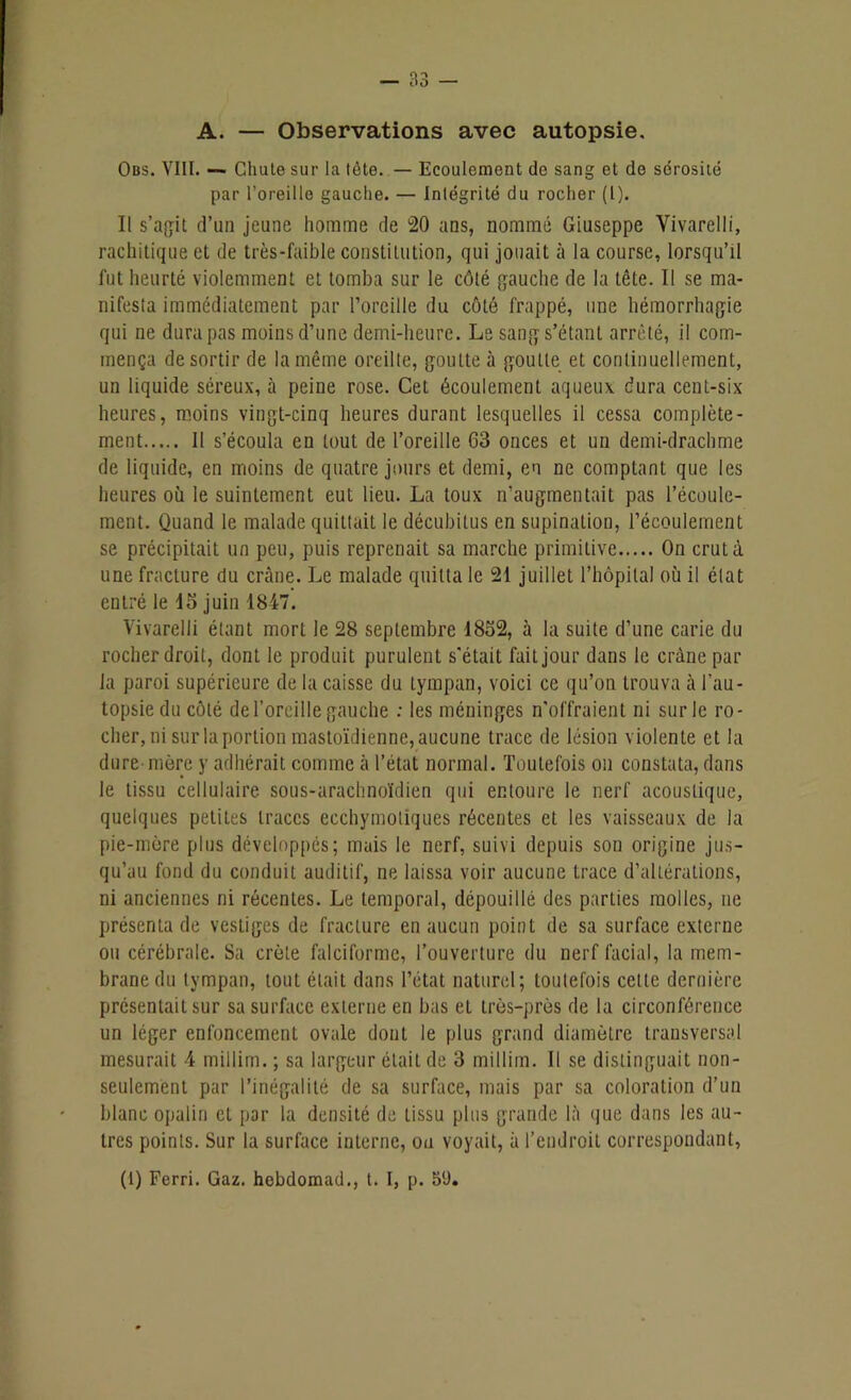 A. — Observations avec autopsie. Obs. VIII. — Chute sur la tète. — Ecoulement de sang et de sérosité par l’oreille gauche. — Intégrité du rocher (l). Il s’agit d’un jeune homme de 20 ans, nommé Giuseppe Vivarelli, rachitique et de très-faible constitution, qui jouait à la course, lorsqu’il fut heurté violemment et tomba sur le côté gauche de la tête. Il se ma- nifesla immédiatement par l’oreille du côté frappé, une hémorrhagie qui ne dura pas moins d’une demi-heure. Le sang s’étant arrêté, il com- mença de sortir de la même oreille, goutte à goutte et continuellement, un liquide séreux, à peine rose. Cet écoulement aqueux dura cent-six heures, moins vingt-cinq heures durant lesquelles il cessa complète- ment Il s’écoula en tout de l’oreille 03 onces et un demi-drachme de liquide, en moins de quatre jours et demi, eu ne comptant que les heures où le suintement eut lieu. La toux n’augmentait pas l’écoule- ment. Quand le malade quittait le décubitus en supination, l’écoulement se précipitait un peu, puis reprenait sa marche primitive On crut à une fracture du crâne. Le malade quitta le 21 juillet l’hôpital où il état entré le 45 juin 1847. Vivarelli étant mort le 28 septembre 1832, à la suite d’une carie du rocher droit, dont le produit purulent s'était fait jour dans le crâne par la paroi supérieure de la caisse du tympan, voici ce qu’on trouva à l’au- topsie du côté de l’oreille gauche : les méninges n'offraient ni sur le ro- cher, ni sur la portion mastoïdienne, aucune trace de lésion violente et la dure-mère y adhérait comme à l’état normal. Toutefois on constata, dans le tissu cellulaire sous-arachnoïdien qui entoure le nerf acoustique, quelques petites traces ecchymotiques récentes et les vaisseaux de la pie-mère plus développés; mais le nerf, suivi depuis son origine jus- qu’au fond du conduit auditif, ne laissa voir aucune trace d’altérations, ni anciennes ni récentes. Le temporal, dépouillé des parties molles, ne présenta de vestiges de fracture en aucun point de sa surface externe ou cérébrale. Sa crête falciformc, l’ouverture du nerf facial, la mem- brane du tympan, tout était dans l’état naturel; toutefois celle dernière présentait sur sa surface externe en bas et très-près de la circonférence un léger enfoncement ovale dont le plus grand diamètre transversal mesurait 4 millim. ; sa largeur était de 3 millim. Il se distinguait non- seulement par l’inégalité de sa surface, mais par sa coloration d’un blanc opalin et par la densité de tissu plus grande là que dans les au- tres points. Sur la surface interne, ou voyait, à l’endroit correspondant,