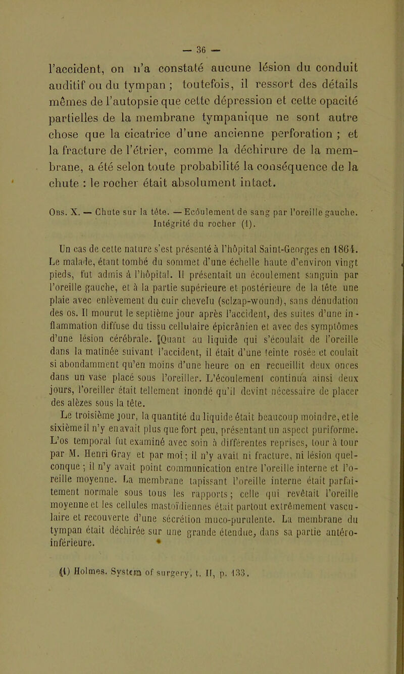l’accident, on n’a constaté aucune lésion du conduit auditif ou du tympan ; toutefois, il ressort des détails mêmes de l’autopsie que cette dépression et celte opacité partielles de la membrane tympanique ne sont autre chose que la cicatrice d’une ancienne perforation ; et la fracture de l’étrier, comme la déchirure de la mem- brane, a été selon toute probabilité la conséquence de la chute : le rocher était absolument intact. Obs. X. — Chute sur la tète. —Ecoulement de sang par l’oreille gauche. Intégrité du rocher (1). Un cas de celte nature s’est présenté à l’hôpital Saint-Georges en 1864. Le malade, étant tombé du sommet d’une échelle haute d’environ vingt pieds, fut admis à l’hôpital. Il présentait un écoulement sanguin par l’oreille gauche, et ô la partie supérieure et postérieure de la tête une plaie avec enlèvement du cuir chevelu (sclzap-wound), sans dénudation des os. Il mourut le septième jour après l’accident, des suites d’une in - flammation diffuse du tissu cellulaire épicrânien et avec des symptômes d’une lésion cérébrale. fQuant au liquide gui s’écoulait de l’oreille dans la matinée suivant l’accident, il était d’une leinte rosée et coulait si abondamment qu’en moins d’une heure on en recueillit deux onces dans un vase placé sous l’oreiller. L’écoulemenl continua ainsi deux jours, l’oreiller était tellement inondé qu’il devint nécessaire de placer des alèzes sous la tête. Le troisième jour, la quantité du liquide était beaucoup moindre, et le sixième il n’y en avait plus que fort peu, présentant un aspect puriforme. L’os temporal fut examiné avec soin à différentes reprises, tour à tour par M. Henri Gray et par moi; il n’y avait ni fracture, ni lésion quel- conque ; il n’y avait point communication entre l’oreille interne et l’o- reille moyenne. La membrane tapissant l’oreille interne était parfai- tement normale sous tous les rapports; celle qui revêtait l’oreille moyenne et les cellules mastoïdiennes était partout extrêmement vascu- laire et recouverte d’une sécrétion muco-purulenle. La membrane du tympan était déchirée sur une grande étendue, dans sa partie antéro- inférieure. • (1) Holmes. System of surgery, t. Il, p. 133.