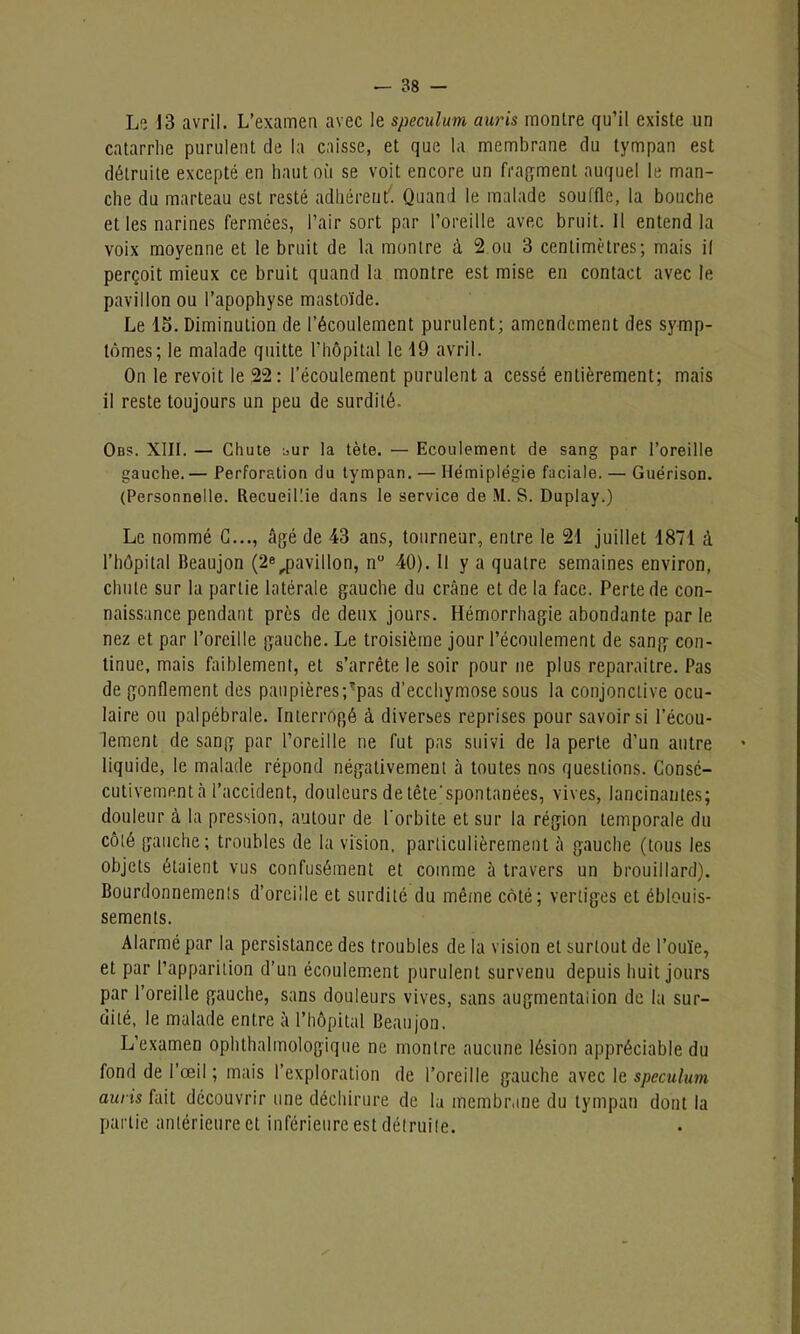 Le 13 avril. L’examen avec le spéculum, auris montre qu’il existe un catarrhe purulent de la caisse, et que la membrane du tympan est détruite excepté en haut où se voit encore un fragment auquel le man- che du marteau est resté adhérent'. Quand le malade souffle, la bouche et les narines fermées, l’air sort par l’oreille avec bruit. Il entend la voix moyenne et le bruit de la montre à 2 ou 3 centimètres; mais il perçoit mieux ce bruit quand la montre est mise en contact avec le pavillon ou l’apophyse mastoïde. Le 15. Diminution de l’écoulement purulent; amendement des symp- tômes; le malade quitte l’hôpital le 19 avril. On le revoit le 22: l’écoulement purulent a cessé entièrement; mais il reste toujours un peu de surdité. Obs. XIII. — Chute :,ur la tète. — Ecoulement de sang par l’oreille gauche. — Perforation du tympan. — Hémiplégie faciale. — Guérison. (Personnelle. Recueillie dans le service de M. S. Duplay.) Le nommé G..., âgé de 43 ans, tourneur, entre le 21 juillet 1871 à l’hôpital Beaujon (2e^pavillon, n° 40). Il y a quatre semaines environ, chute sur la partie latérale gauche du crâne et de la face. Perte de con- naissance pendant près de deux jours. Hémorrhagie abondante par le nez et par l’oreille gauche. Le troisième jour l’écoulement de sang con- tinue, mais faiblement, et s’arrête le soir pour ne plus reparaître. Pas de gonflement des paupières;Tpas d’ecchymose sous la conjonctive ocu- laire ou palpébrale. Interrogé à diverses reprises pour savoir si l’écou- lement de sang par l’oreille ne fut pas suivi de la perte d’un autre liquide, le malade répond négativement à toutes nos questions. Consé- cutivement à l’accident, douleurs de tête’spontanées, vives, lancinantes; douleur à la pression, autour de l'orbite et sur la région temporale du côté gauche; troubles de la vision, particulièrement à gauche (tous les objets étaient vus confusément et comme à travers un brouillard). Bourdonnements d’oreille et surdité du même côté; vertiges et éblouis- sements. Alarmé par la persistance des troubles de la vision et surtout de l’ouïe, et par l’apparition d’un écoulement purulent survenu depuis huit jours par l’oreille gauche, sans douleurs vives, sans augmentation de la sur- dité, le malade entre à l’hôpital Beaujon. L’examen ophthalmologique ne montre aucune lésion appréciable du fond de l’oeil ; mais l’exploration de l’oreille gauche avec le spéculum auris fait découvrir une déchirure de la membrane du tympan dont la partie antérieure et inférieure est détruite.