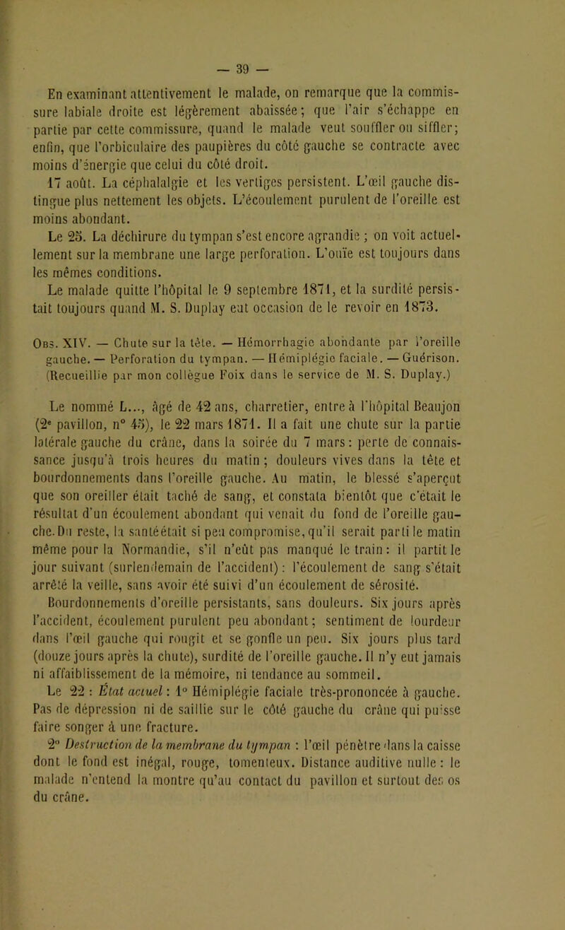 En examinant attentivement le malade, on remarque que la commis- sure labiale droite est légèrement abaissée; que l’air s’échappe en partie par cette commissure, quand le malade veut souffler ou siffler; enfin, que Porbiculaire des paupières du côté gauche se contracte avec moins d’énergie que celui du côté droit. 17 août. La céphalalgie et les vertiges persistent. L’œil gauche dis- tingue plus nettement les objets. L’écoulement purulent de l’oreille est moins abondant. Le 25. La déchirure du tympan s’est encore agrandie ; on voit actuel- lement sur la membrane une large perforation. L’ouïe est toujours dans les mêmes conditions. Le malade quitte l’hôpital le 9 septembre 1871, et la surdité persis- tait toujours quand M. S. Duplay eut occasion de le revoir en 1873. Obs. XIV. — Chute sur la tète. — Hémorrhagie abondante par l’oreille gauche. — Perforation du tympan. — Hémiplégie faciale. — Guérison. (Recueillie par mon collègue Foix dans le service de 1\1. S. Duplay.) Le nommé L..., âgé de 42 ans, charretier, entre à l’hôpital Beaujon (2e pavillon, n° 45), le 22 mars 1871. Il a fait une chute sur la partie latérale gauche du crâne, dans la soirée du 7 mars: perle de connais- sance jusqu’à trois heures du matin ; douleurs vives dans la tête et bourdonnements dans l’oreille gauche. Au matin, le blessé s’aperçut que son oreiller était taché de sang, et constata bientôt que c'était le résultat d’un écoulement abondant qui venait du fond de l’oreille gau- che. Du reste, la santéétait si peu compromise, qu’il serait parti le matin même pour la Normandie, s’il n’eût pas manqué le train : il partit le jour suivant (surlendemain de l’accident): l’écoulement de sang s’était arrêté la veille, sans avoir été suivi d’un écoulement de sérosité. Bourdonnements d’oreille persistants, sans douleurs. Six jours après l’accident, écoulement purulent peu abondant; sentiment de lourdeur dans l’œil gauche qui rougit et se gonfle un peu. Six jours plus tard (douze jours après la chute), surdité de l’oreille gauche. Il n’y eut jamais ni affaiblissement de la mémoire, ni tendance au sommeil. Le 22 : État actuel : 1° Hémiplégie faciale très-prononcée à gauche. Pas de dépression ni de saillie sur le côté gauche du crâne qui pu;sse faire songer à une fracture. 2 Destruction de la membrane du tympan : l’œil pénètre dans la caisse dont le fond est inégal, rouge, tomenteux. Distance auditive nulle: le malade n’entend la montre qu’au contact du pavillon et surtout de:; os du crâne.