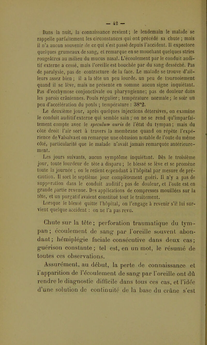 Dans la nuit, la connaissance revient ; le lendemain le malade se rappelle parfaitement les circonstances qui ont précédé sa chute ; mais il n’a aucun souvenir de ce qui s’est passé depuis l’accident. Il expectore quelques grumeaux de sang, et remarque en se mouchant quelques stries rougeâtres au milieu du mucus nasal. L’écoulement par le conduit audi- tif externe a cessé, mais l’oreille est bouchée par du sang desséché. Pas de paralysie, pas de contracture de la face. Le malade se trouve d’ail- leurs assez bien ; il a la tête un peu lourde, un peu de tournoiement quand il se lève, mais ne présente en somme aucun signe inquiétant. Pas d’ecchymose conjonctivale ou pharyngienne; pas de douleur dans les parois crâniennes. Pouls régulier ; température normale; le soir un peu d’accélération du pouls ; température : 38°2. Le deuxième jour, après quelques injections délersives, on examine le conduit auditif externe qui semble sain ; on ne se rend qu’imparfai- tement compte avec le spéculum auris de l’état du tympan; mais du côté droit l’air sort à travers la membrane quand on répète l'expé- rience de Valsalvaet on remarque une obtusion notable de l’ouïe du même côté, particularité que ie malade n’avait jamais remarquée antérieure- ment. Les jours suivants, aucun symptôme inquiétant. Dès ie troisième jour, toute lourdeur de tète a disparu ; le blessé se lève et se promène toute la journée ; on le retient cependant à l’hôpital par mesure de pré- caution. Il sortie septième jour complètement guéri. Il n’y a pas de suppuration dans le conduit auditif; pas de douleur, et l’ouïe est en grande partie revenue. Des applications de compresses mouillées sur la tête, et un purgatif avaient constitué tout le traitement. Lorsque le blessé quitte l’hôpital, on l’engage à revenir s’il lui sur- vient quelque accident : on ne l’a pas revu. Chute sur la tête; perforation traumatique du tym- pan ; écoulement de sang* par l’oreille souvent abon- dant; hémiplégie faciale consécutive dans deux cas; g’uérison constante ; tel est, en un mot, le résumé de toutes ces observations. Assurément, au début, la perte de connaissance et l’apparition de l’écoulement de sang* par l’oreille ont dû rendre le diagnostic difficile dans tous ces cas, et l’idée d’une solution de continuité de la base du crâne s’est
