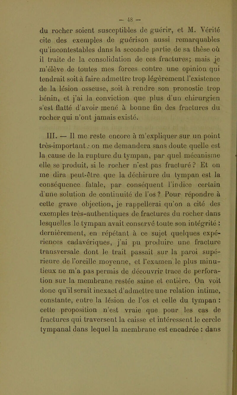 du rocher soient susceptibles de guérir, et M. Vérité cite des exemples de guérison aussi remarquables qu’incontestables dans la seconde partie de sa thèse où il traite de la consolidation de ces fractures; mais je m’élève de toutes mes forces contre une opinion qui tendrait soit à faire admettre trop légèrement l’existence de la lésion osseuse, soit à rendre son pronostic trop bénin, et j’ai la conviction que plus d’un chirurgien s’est flatté d’avoir mené à bonne fin des fractures du rocher qui n’ont jamais existé. III. — Il me reste encore à m’expliquer sur un point très-importanton me demandera sans doute quelle est la cause de la rupture du tympan, par quel mécanisme elle se produit, si le rocher n'est pas fracturé? Et on me dira peut-être que la déchirure du tympan est la conséquence fatale, par conséquent l’indice certain d’une solution de continuité de l’os? Pour répondre à cette grave objection, je rappellerai qu’on a cité des exemples très-authentiques de fractures du rocher dans lesquelles le tympan avait conservé toute son intégrité : dernièrement, en répétant à ce sujet quelques expé- riences cadavériques, j’ai pu produire une fracture transversale dont le trait passait sur la paroi supé- rieure de l’oreille moyenne, et l’examen le plus minu- tieux ne m’a pas permis de découvrir trace de perfora- tion sur la membrane restée saine et entière. On voit donc qu’il serait inexact d’admettre une relation intime, constante, entre la lésion de l’os et celle du tympan : cette proposition n’est vraie que pour les cas de fractures qui traversent la caisse et intéressent le cercle tympanal dans lequel la membrane est encadrée : dans