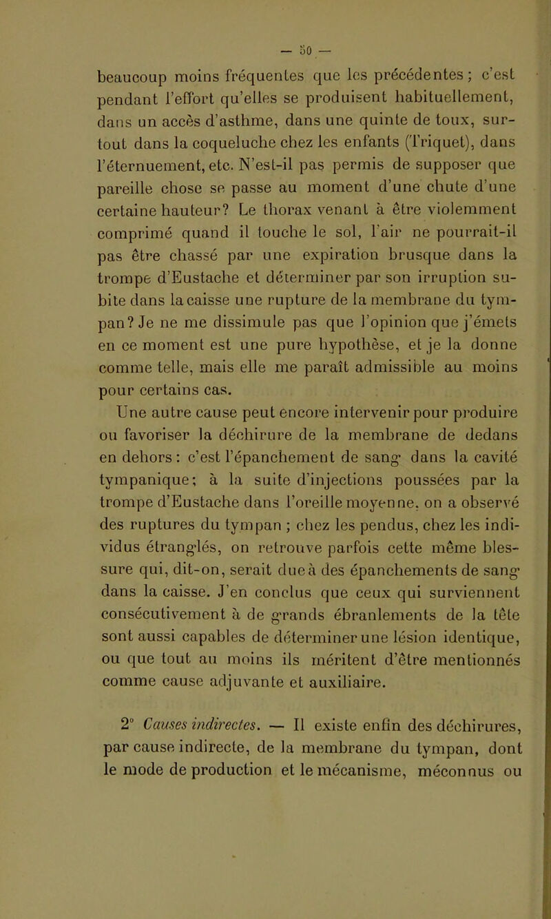 beaucoup moins fréquentes que les précédentes; c’est pendant l’effort qu’elles se produisent habituellement, dans un accès d’asthme, dans une quinte de toux, sur- tout dans la coqueluche chez les enfants (Triquet), dans l’éternuement, etc. N’est-il pas permis de supposer que pareille chose se passe au moment d’une chute d’une certaine hauteur? Le thorax venant à êLre violemment comprimé quand il touche le sol, l'air ne pourrait-il pas être chassé par une expiration brusque dans la trompe d’Eustache et déterminer par son irruption su- bite dans la caisse une rupture de la membrane du tym- pan? Je ne me dissimule pas que l’opinion que j’émets en ce moment est une pure hypothèse, et je la donne comme telle, mais elle me paraît admissible au moins pour certains cas. Une autre cause peut encore intervenir pour produire ou favoriser la déchirure de la membrane de dedans en dehors: c’est l’épanchement de sang1 dans la cavité tympanique; à la suite d’injections poussées par la trompe d’Eustaehe dans l’oreille moyenne, on a observé des ruptures du tympan ; chez les pendus, chez les indi- vidus étranglés, on retrouve parfois cette même bles- sure qui, dit-on, serait dueà des épanchements de sang’ dans la caisse. J’en conclus que ceux qui surviennent consécutivement à de grands ébranlements de la tête sont aussi capables de déterminer une lésion identique, ou que tout au moins ils méritent d’être mentionnés comme cause adjuvante et auxiliaire. 2° Causes indirectes. — Il existe enfin des déchirures, par cause indirecte, de la membrane du tympan, dont le mode de production et le mécanisme, méconnus ou