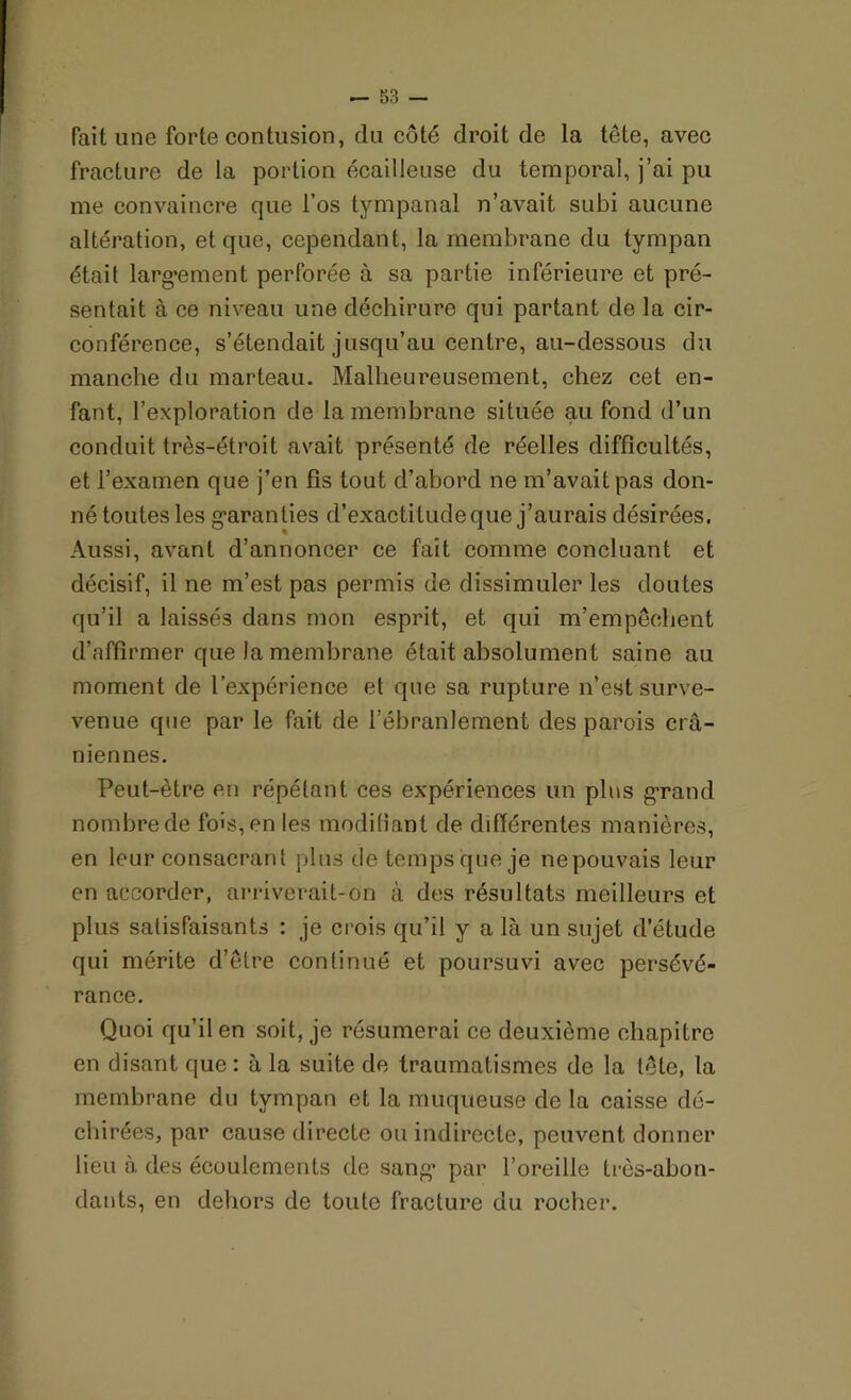 fait une forte contusion, du côté droit de la tête, avec fracture de la portion écailleuse du temporal, j’ai pu me convaincre que l’os tympanal n’avait subi aucune altération, et que, cependant, la membrane du tympan était largement perforée à sa partie inférieure et pré- sentait à ce niveau une déchirure qui partant de la cir- conférence, s’étendait jusqu’au centre, au-dessous du manche du marteau. Malheureusement, chez cet en- fant, l’exploration de la membrane située au fond d’un conduit très-étroit avait présenté de réelles difficultés, et l’examen que j’en fis tout d’abord ne m’avait pas don- né toutes les garanties d’exactitude que j’aurais désirées, Aussi, avant d’annoncer ce fait comme concluant et décisif, il ne m’est pas permis de dissimuler les doutes qu’il a laissés dans mon esprit, et qui m’empêchent d’affirmer que la membrane était absolument saine au moment de l’expérience et que sa rupture n’est surve- venue que par le fait de l’ébranlement des parois crâ- niennes. Peut-être en répétant ces expériences un plus grand nombre de fois, en les modifiant de différentes manières, en leur consacrant plus de temps que je ne pouvais leur en accorder, arriverait-on à des résultats meilleurs et plus satisfaisants : je crois qu’il y a là un sujet d’étude qui mérite d’être continué et poursuvi avec persévé- rance. Quoi qu’il en soit, je résumerai ce deuxième chapitre en disant que : à la suite de traumatismes de la tête, la membrane du tympan et la muqueuse de la caisse dé- chirées, par cause directe ou indirecte, peuvent donner lieu à des écoulements de sang par l’oreille très-abon- dants, en dehors de toute fracture du rocher.