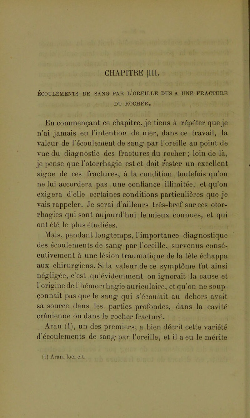 CHAPITRE |III. ÉCOULEMENTS DE SANG PAR l’üREILLE DUS A UNE FRACTURE DU ROCHER. En commençant ce chapitre, je tiens à répéter que je n’ai jamais eu l’intention de nier, dans ce travail, la valeur de l’écoulement de sang’ par l’oreille au point de vue du diagnostic des fractures du rocher ; loin de là, je pense que l’otorrhagie est et doit rester un excellent signe de ces fractures, à la condition toutefois qu’on ne lui accordera pas une confiance illimitée, et qu’on exigera d’elle certaines conditions particulières que je vais rappeler. Je serai d’ailleurs très-bref sur ces otor- rhagies qui sont aujourd’hui le mieux connues, et qui ont été le plus étudiées. Mais, pendant longtemps, l’importance diagnostique des écoulements de sang par l’oreille, survenus consé- cutivement à une lésion traumatique de la tête échappa aux chirurgiens. Si la valeur de ce symptôme fut ainsi négligée, c’est qu’évidemment on ignorait la cause et l’origine de l'hémorrhagie auriculaire, et qu’on ne soup- çonnait pas que le sang qui s’écoulait au dehors avait sa source dans les parties profondes, dans la cavité crânienne ou dans le rocher fracturé. Aran (1), un des premiers, a bien décrit cette variété d’écoulements de sang- par l’oreille, et il a eu le mérite (I) Aran, loc. cit.