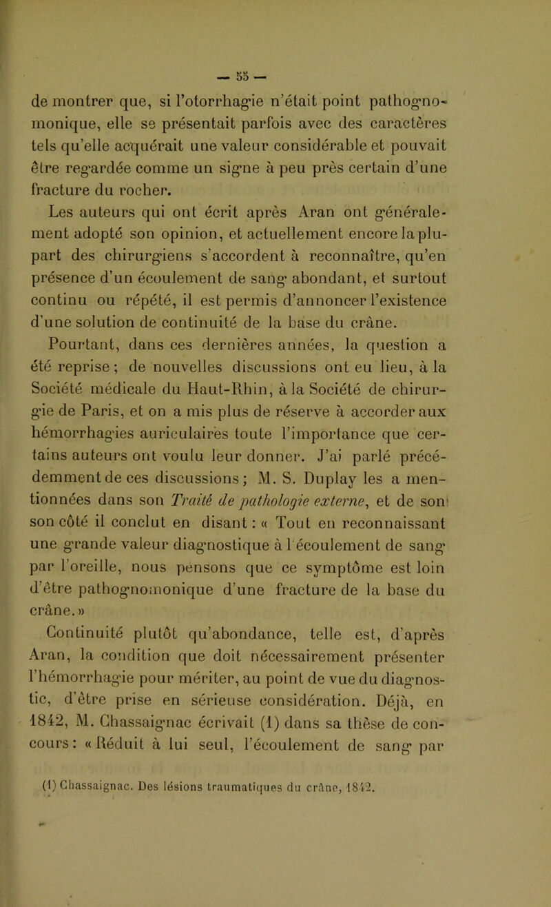 de montrer que, si Totorrhagie n’était point pathogno- monique, elle se présentait parfois avec des caractères tels qu’elle acquérait une valeur considérable et pouvait être regardée comme un signe à peu près certain d’une fracture du rocher. Les auteurs qui ont écrit après Aran ont générale- ment adopté son opinion, et actuellement encore Japlu- part des chirurgiens s'accordent à reconnaître, qu’en présence d’un écoulement de sang* abondant, et surtout continu ou répété, il est permis d’annoncer l’existence d’une solution de continuité de la base du crâne. Pourtant, dans ces dernières années, la question a été reprise; de nouvelles discussions ont eu lieu, à la Société médicale du Haut-Rhin, à la Société de chirur- gie de Paris, et on a mis plus de réserve à accorder aux hémorrhagies auriculaires toute l’importance que cer- tains auteurs ont voulu leur donner. J’ai parlé précé- demmentdeces discussions; M. S. Duplay les a men- tionnées dans son Traité de pathologie externe, et de son1 son côté il conclut en disant: « Tout en reconnaissant une grande valeur diagnostique à 1 écoulement de sang par l’oreille, nous pensons que ce symptôme est loin d’être pathognomonique d’une fracture de la base du crâne. » Continuité plutôt qu’abondance, telle est, d’après Aran, la condition que doit nécessairement présenter l’hémorrhagie pour mériter, au point de vue du diagnos- tic, d’être prise en sérieuse considération. Déjà, en 18i2, M. Chassai gnac écrivait (1) dans sa thèse de con- cours: «Réduit à lui seul, l’écoulement de sang par (I) Chassaignac. Des lésions traumatiques du cr!\nr, 18i2.