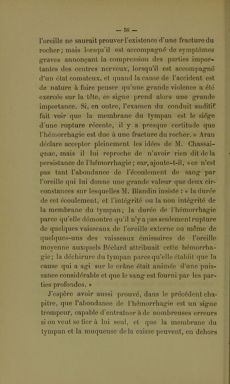l’oreille ne saurait prouver l’existence cl’une fracture du rocher; mais lorsqu’il est accompagmé de symptômes graves annonçant la compression des parties impor- tantes des centres nerveux, lorsqu’il est accompagné d’un état comateux, et quand la cause de l’accident est de nature à faire penser qu’une grande violence a été exercée sur la tête, ce signe prend alors une grande importance. Si, en outre, l’examen du conduit auditif fait voir que la membrane du tympan est le siège d’une rupture récente, il y a presque certitude que l'hémorrhagie est due à une fracture du rocher. » Aran déclare accepter pleinement les idées de M. Chassai- g-nac, mais il lui reproche de n’avoir rien dit de la persistance de l'hémorrhagie ; car, ajoute-t-il, «ce n’est pas tant l’abondance de l’écoulement de sang1 par l’oreille qui lui donne une grande valeur que deux cir- constances sur lesquelles M. Blandin insiste : « la durée de cet écoulement, et l’iiltégrité ou la non intégrité de la membrane du tympan; la durée de l'hémorrhagie parce qu’elle démontre qu’il n’y a pas seulement rupture de quelques vaisseaux de l’oreille externe ou même de quelques-uns des vaisseaux émissaires de l’oreille moyenne auxquels Béclard attribuait cette hémorrha- gie; la déchirure du tympan parce qu’elle établit que la cause qui a agi sur le crâne était animée d'une puis- sance considérable et que le sang est fourni par les par- ties profondes. » J’espère avoir aussi prouvé, dans le précédent cha- pitre, que l’abondance de l’hémorrhagie est un signe trompeur, capable d’entraîner à de nombreuses erreurs si on veut se fier à lui seul, et que la membrane du tympan et la muqueuse de la caisse peuvent, en dehors