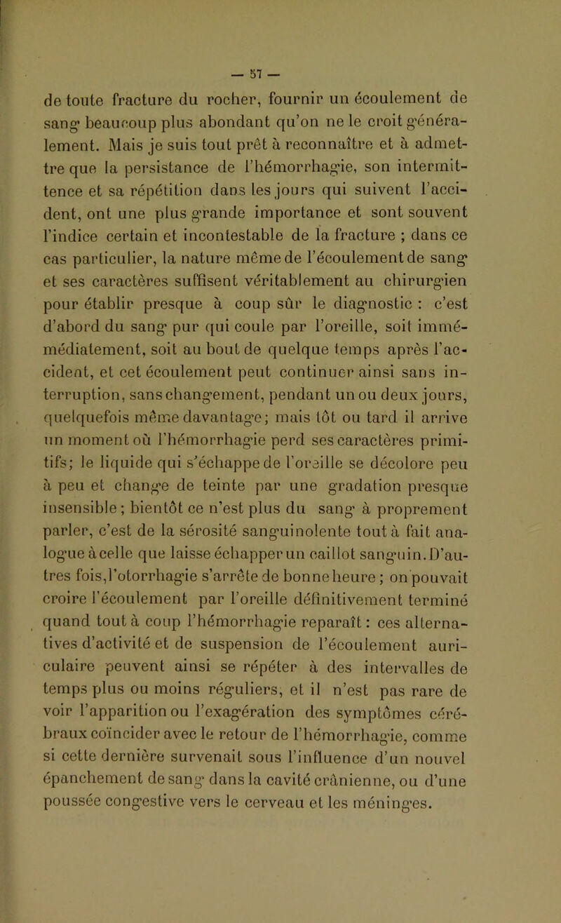 de toute fracture du rocher, fournir un écoulement de sang beaucoup plus abondant qu’on ne le croit généra- lement. Mais je suis tout prêt à reconnaître et à admet- tre que la persistance de l’hémorrhagie, son intermit- tence et sa répétition dans les jours qui suivent l’acci- dent, ont une plus grande importance et sont souvent l’indice certain et incontestable de la fracture ; dans ce cas particulier, la nature même de l’écoulement de sang et ses caractères suffisent véritablement au chirurgien pour établir presque à coup sûr le diagnostic : c’est d’abord du sang pur qui coule par l’oreille, soit immé- médialement, soit au bout de quelque temps après l'ac- cident, et cet écoulement peut continuer ainsi sans in- terruption, sanschangement, pendant un ou deux jours, quelquefois même davantage; mais lot ou tard il arrive un moment où l’hémorrhagie perd ses caractères primi- tifs; le liquide qui s'échappe de l’oreille se décolore peu à peu et change de teinte par une gradation presque insensible ; bientôt ce n’est plus du sang’ à proprement parler, c’est de la sérosité sanguinolente tout à fait ana- logue à celle que laisse échapper un caillot sanguin. D’au- tres fois,l’otorrhagie s’arrête de bonne heure ; on pouvait croire l’écoulement par l’oreille définitivement terminé quand tout à coup l’hémorrhagie reparaît : ces alterna- tives d’activité et de suspension de l’écoulement auri- culaire peuvent ainsi se répéter à des intervalles de temps plus ou moins réguliers, et il n’est pas rare de voir l’apparition ou l’exagération des symptômes céré- braux coïncider avec le retour de l’hémorrhagie, comme si cette dernière survenait sous l’influence d’un nouvel épanchement de sang dans la cavité crânienne, ou d’une poussée congestive vers le cerveau et les méninges.