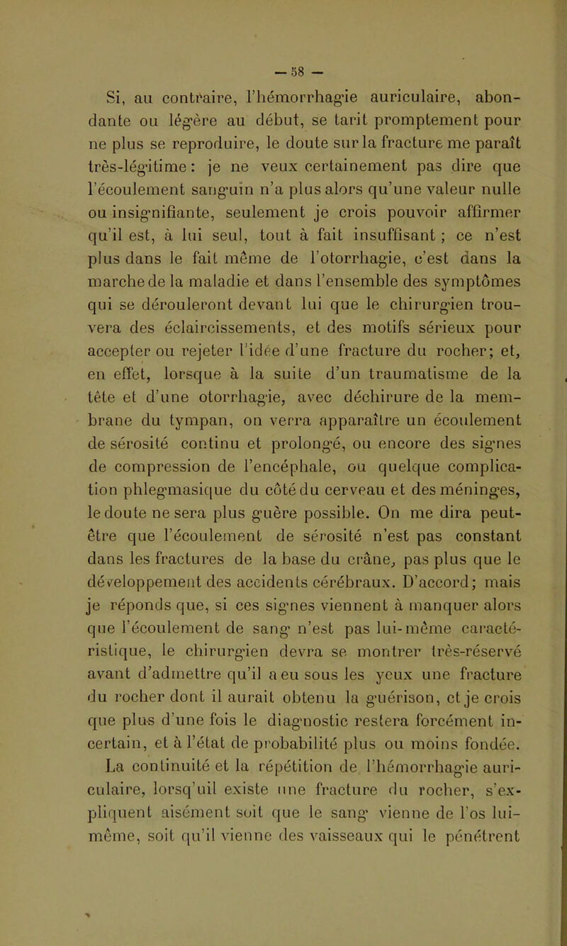 Si, au contraire, l'hémorrhagie auriculaire, abon- dante ou légère au début, se tarit promptement pour ne plus se reproduire, le doute sur la fracture me paraît très-légitime: je ne veux certainement pas dire que l’écoulement sanguin n’a plus alors qu’une valeur nulle ou insignifiante, seulement je crois pouvoir affirmer qu’il est, à lui seul, tout à fait insuffisant; ce n’est plus dans le fait meme de l’otorrhagie, c’est dans la marche de la maladie et dans l’ensemble des symptômes qui se dérouleront devant lui que le chirurgien trou- vera des éclaircissements, et des motifs sérieux pour accepter ou rejeter l’idée d’une fracture du rocher; et, en effet, lorsque à la suite d’un traumatisme de la tête et d’une otorrhagie, avec déchirure de la mem- brane du tympan, on verra apparaître un écoulement de sérosité continu et prolongé, ou encore des sigmes de compression de l’encéphale, ou quelque complica- tion phlegmasique du côté du cerveau et des méninges, le doute ne sera plus guère possible. On me dira peut- être que l’écoulement de sérosité n’est pas constant dans les fractures de la base du crâne, pas plus que le développement des accidents cérébraux. D’accord; mais je réponds que, si ces sigmes viennent à manquer alors que l’écoulement de sang n’est pas lui-même caracté- ristique, le chirurgien devra se montrer très-réservé avant cfadmettre qu’il a eu sous les yeux une fracture du rocher dont il aurait obtenu la guérison, et je crois que plus d’une fois le diagnostic restera forcément in- certain, et à l’état de probabilité plus ou moins fondée. La continuité et la répétition de l’hémorrhagie auri- culaire, lorsq’uil existe une fracture du rocher, s’ex- pliquent aisément soit que le sang' vienne de l’os lui- même, soit qu’il vienne des vaisseaux qui le pénétrent