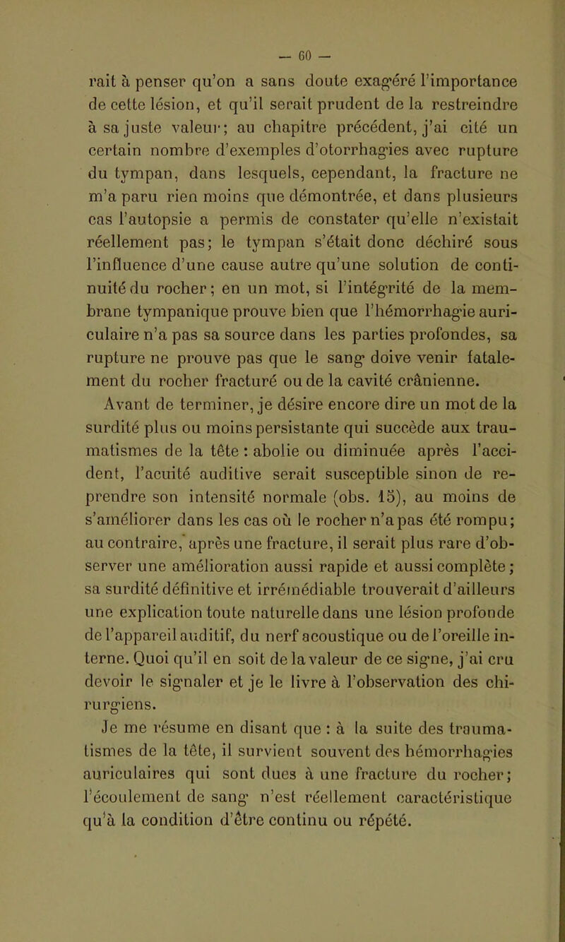 — co- rail à penser qu’on a sans doute exagéré l’importance de cette lésion, et qu’il serait prudent de la restreindre à sa juste valeur; au chapitre précédent, j’ai cité un certain nombre d’exemples d’otorrhagies avec rupture du tympan, dans lesquels, cependant, la fracture ne m’a paru rien moins que démontrée, et dans plusieurs cas l’autopsie a permis de constater qu’elle n’existait réellement pas; le tympan s’était donc déchiré sous l’influence d’une cause autre qu’une solution de conti- nuité du rocher; en un mot, si l’intégrité de la mem- brane tympanique prouve bien que l’hémorrhagie auri- culaire n’a pas sa source dans les parties profondes, sa rupture ne prouve pas que le sang doive venir fatale- ment du rocher fracturé ou de la cavité crânienne. Avant de terminer, je désire encore dire un mot de la surdité plus ou moins persistante qui succède aux trau- matismes de la tête : abolie ou diminuée après l’acci- dent, l’acuité auditive serait susceptible sinon de re- prendre son intensité normale (obs. 15), au moins de s’améliorer dans les cas où le rocher n’a pas été rompu; au contraire, après une fracture, il serait plus rare d’ob- server une amélioration aussi rapide et aussi complète ; sa surdité définitive et irrémédiable trouverait d’ailleurs une explication toute naturelle dans une lésion profonde de l’appareil auditif, du nerf acoustique ou de l’oreille in- terne. Quoi qu’il en soit de la valeur de ce signe, j’ai cru devoir le signaler et je le livre à l’observation des chi- rurgiens. Je me résume en disant que : à la suite des trauma- tismes de la tète, il survient souvent des hémorrhagies auriculaires qui sont dues à une fracture du rocher; l’écoulement de sang’ n’est réellement caractéristique qu’à la condition d’être continu ou répété.